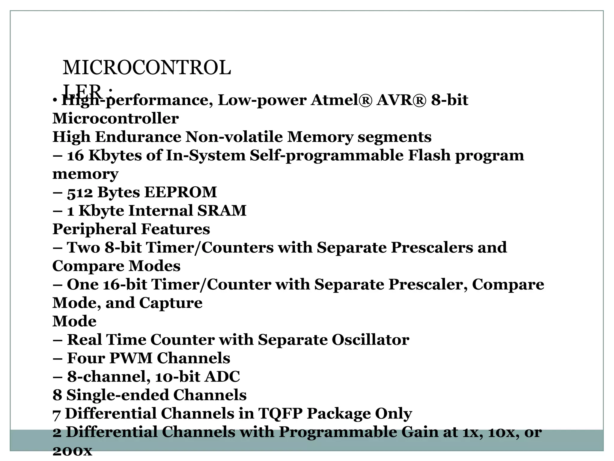 MICROCONTROL
  LER :
• High-performance, Low-power Atmel® AVR® 8-bit
Microcontroller
High Endurance Non-volatile Memory segments
– 16 Kbytes of In-System Self-programmable Flash program
memory
– 512 Bytes EEPROM
– 1 Kbyte Internal SRAM
Peripheral Features
– Two 8-bit Timer/Counters with Separate Prescalers and
Compare Modes
– One 16-bit Timer/Counter with Separate Prescaler, Compare
Mode, and Capture
Mode
– Real Time Counter with Separate Oscillator
– Four PWM Channels
– 8-channel, 10-bit ADC
8 Single-ended Channels
7 Differential Channels in TQFP Package Only
2 Differential Channels with Programmable Gain at 1x, 10x, or
200x
 