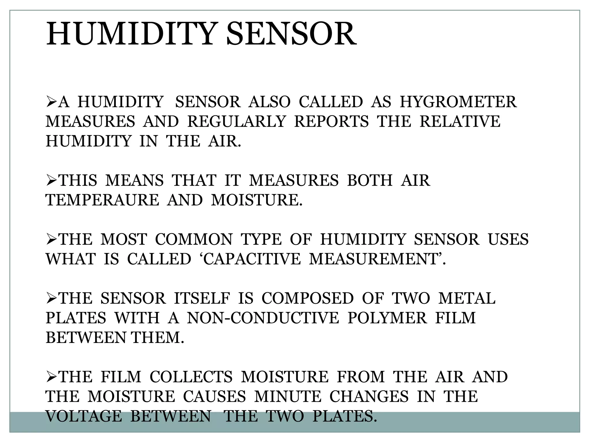 HUMIDITY SENSOR
A HUMIDITY SENSOR ALSO CALLED AS HYGROMETER
MEASURES AND REGULARLY REPORTS THE RELATIVE
HUMIDITY IN THE AIR.

THIS MEANS THAT IT MEASURES BOTH AIR
TEMPERAURE AND MOISTURE.

THE MOST COMMON TYPE OF HUMIDITY SENSOR USES
WHAT IS CALLED „CAPACITIVE MEASUREMENT‟.

THE SENSOR ITSELF IS COMPOSED OF TWO METAL
PLATES WITH A NON-CONDUCTIVE POLYMER FILM
BETWEEN THEM.

THE FILM COLLECTS MOISTURE FROM THE AIR AND
THE MOISTURE CAUSES MINUTE CHANGES IN THE
VOLTAGE BETWEEN THE TWO PLATES.
 