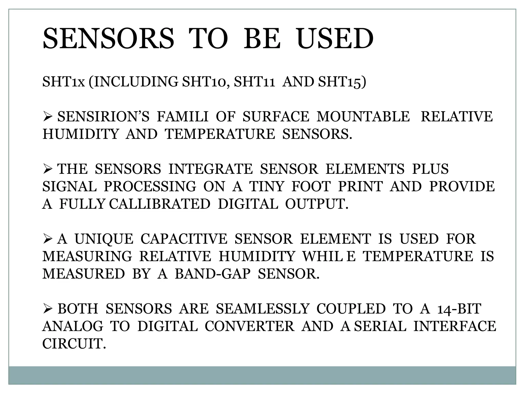 SENSORS TO BE USED
SHT1x (INCLUDING SHT10, SHT11 AND SHT15)

 SENSIRION‟S FAMILI OF SURFACE MOUNTABLE RELATIVE
HUMIDITY AND TEMPERATURE SENSORS.

 THE SENSORS INTEGRATE SENSOR ELEMENTS PLUS
SIGNAL PROCESSING ON A TINY FOOT PRINT AND PROVIDE
A FULLY CALLIBRATED DIGITAL OUTPUT.

 A UNIQUE CAPACITIVE SENSOR ELEMENT IS USED FOR
MEASURING RELATIVE HUMIDITY WHIL E TEMPERATURE IS
MEASURED BY A BAND-GAP SENSOR.

 BOTH SENSORS ARE SEAMLESSLY COUPLED TO A 14-BIT
ANALOG TO DIGITAL CONVERTER AND A SERIAL INTERFACE
CIRCUIT.
 