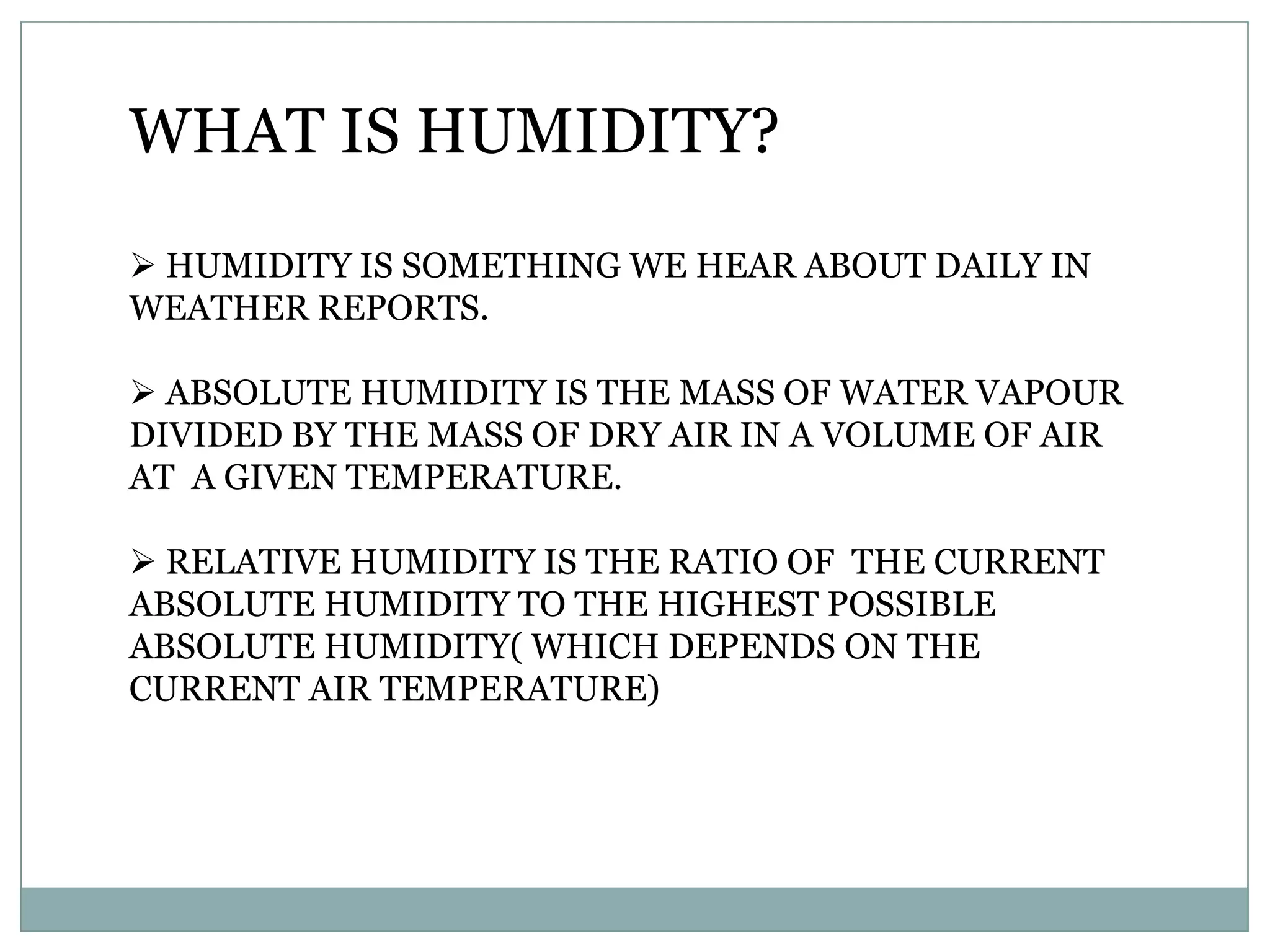WHAT IS HUMIDITY?
 HUMIDITY IS SOMETHING WE HEAR ABOUT DAILY IN
WEATHER REPORTS.

 ABSOLUTE HUMIDITY IS THE MASS OF WATER VAPOUR
DIVIDED BY THE MASS OF DRY AIR IN A VOLUME OF AIR
AT A GIVEN TEMPERATURE.

 RELATIVE HUMIDITY IS THE RATIO OF THE CURRENT
ABSOLUTE HUMIDITY TO THE HIGHEST POSSIBLE
ABSOLUTE HUMIDITY( WHICH DEPENDS ON THE
CURRENT AIR TEMPERATURE)
 