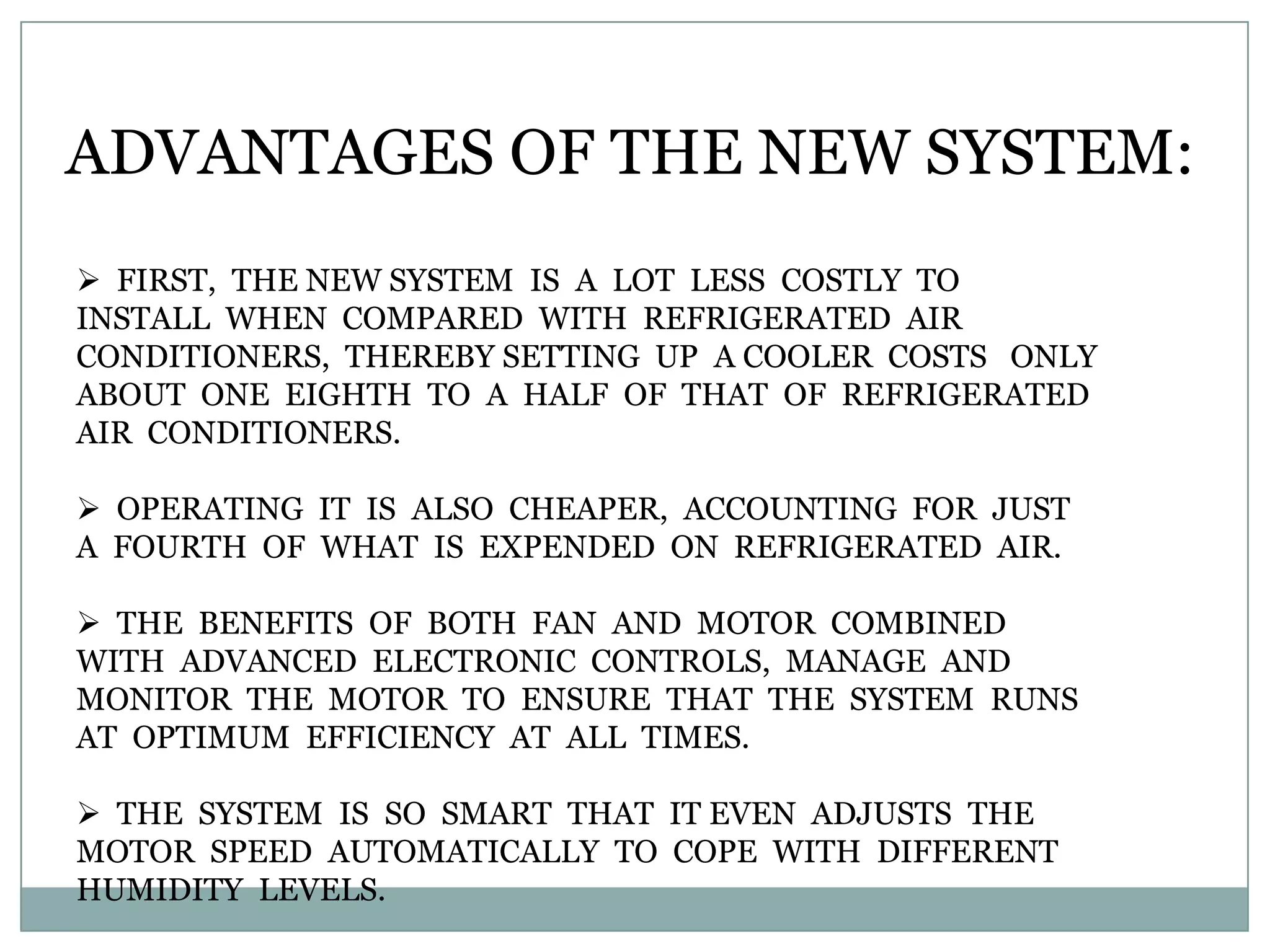 ADVANTAGES OF THE NEW SYSTEM:
 FIRST, THE NEW SYSTEM IS A LOT LESS COSTLY TO
INSTALL WHEN COMPARED WITH REFRIGERATED AIR
CONDITIONERS, THEREBY SETTING UP A COOLER COSTS ONLY
ABOUT ONE EIGHTH TO A HALF OF THAT OF REFRIGERATED
AIR CONDITIONERS.

 OPERATING IT IS ALSO CHEAPER, ACCOUNTING FOR JUST
A FOURTH OF WHAT IS EXPENDED ON REFRIGERATED AIR.

 THE BENEFITS OF BOTH FAN AND MOTOR COMBINED
WITH ADVANCED ELECTRONIC CONTROLS, MANAGE AND
MONITOR THE MOTOR TO ENSURE THAT THE SYSTEM RUNS
AT OPTIMUM EFFICIENCY AT ALL TIMES.

 THE SYSTEM IS SO SMART THAT IT EVEN ADJUSTS THE
MOTOR SPEED AUTOMATICALLY TO COPE WITH DIFFERENT
HUMIDITY LEVELS.
 