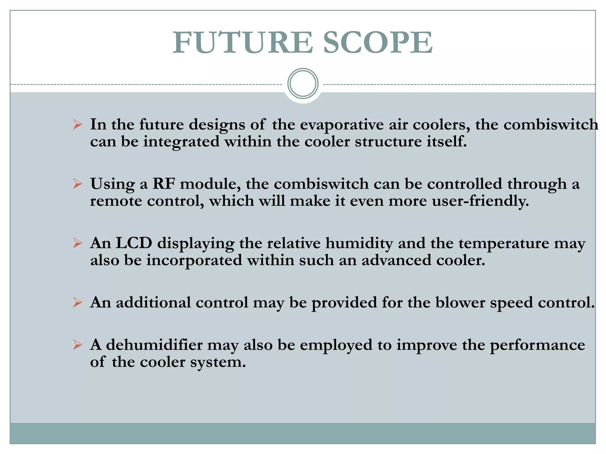 FUTURE SCOPE

 In the future designs of the evaporative air coolers, the combiswitch
  can be integrated within the cooler structure itself.

 Using a RF module, the combiswitch can be controlled through a
  remote control, which will make it even more user-friendly.

 An LCD displaying the relative humidity and the temperature may
  also be incorporated within such an advanced cooler.

 An additional control may be provided for the blower speed control.

 A dehumidifier may also be employed to improve the performance
  of the cooler system.
 