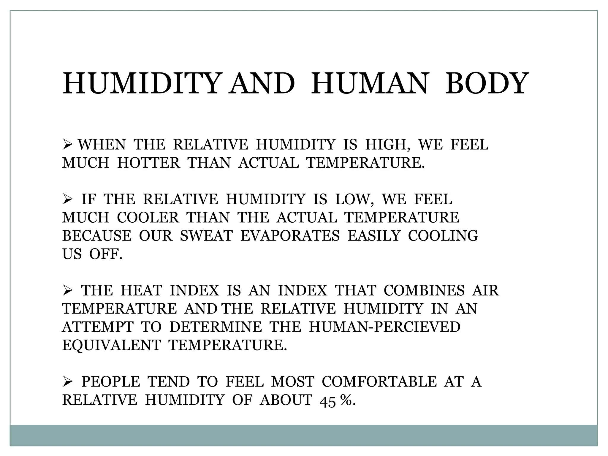 HUMIDITY AND HUMAN BODY
 WHEN THE RELATIVE HUMIDITY IS HIGH, WE FEEL
MUCH HOTTER THAN ACTUAL TEMPERATURE.

 IF THE RELATIVE HUMIDITY IS LOW, WE FEEL
MUCH COOLER THAN THE ACTUAL TEMPERATURE
BECAUSE OUR SWEAT EVAPORATES EASILY COOLING
US OFF.

 THE HEAT INDEX IS AN INDEX THAT COMBINES AIR
TEMPERATURE AND THE RELATIVE HUMIDITY IN AN
ATTEMPT TO DETERMINE THE HUMAN-PERCIEVED
EQUIVALENT TEMPERATURE.

 PEOPLE TEND TO FEEL MOST COMFORTABLE AT A
RELATIVE HUMIDITY OF ABOUT 45 %.
 