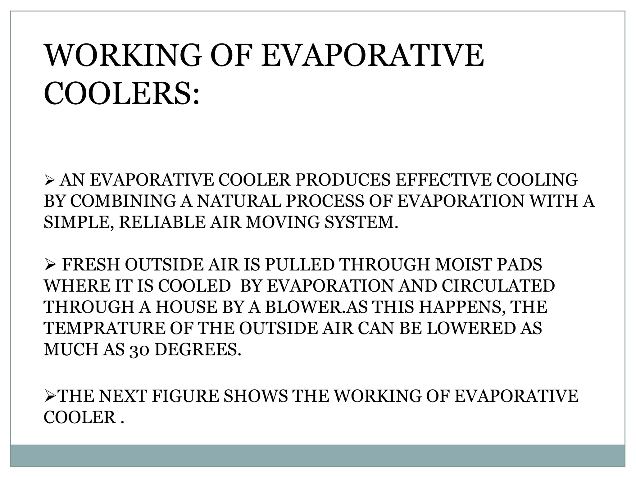 WORKING OF EVAPORATIVE
COOLERS:

 AN EVAPORATIVE COOLER PRODUCES EFFECTIVE COOLING
BY COMBINING A NATURAL PROCESS OF EVAPORATION WITH A
SIMPLE, RELIABLE AIR MOVING SYSTEM.

 FRESH OUTSIDE AIR IS PULLED THROUGH MOIST PADS
WHERE IT IS COOLED BY EVAPORATION AND CIRCULATED
THROUGH A HOUSE BY A BLOWER.AS THIS HAPPENS, THE
TEMPRATURE OF THE OUTSIDE AIR CAN BE LOWERED AS
MUCH AS 30 DEGREES.

THE NEXT FIGURE SHOWS THE WORKING OF EVAPORATIVE
COOLER .
 
