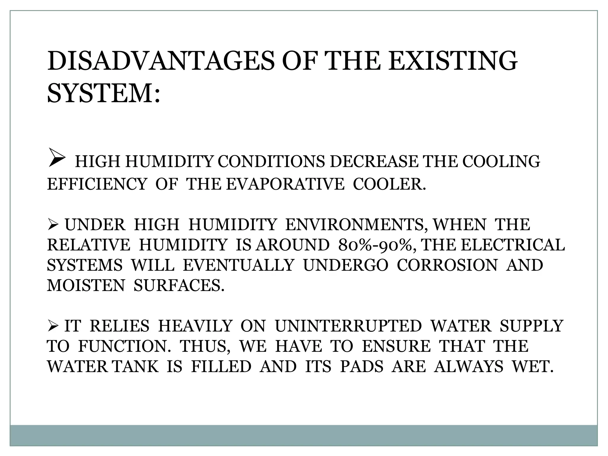 DISADVANTAGES OF THE EXISTING
SYSTEM:

 HIGH HUMIDITY CONDITIONS DECREASE THE COOLING
EFFICIENCY OF THE EVAPORATIVE COOLER.

 UNDER HIGH HUMIDITY ENVIRONMENTS, WHEN THE
RELATIVE HUMIDITY IS AROUND 80%-90%, THE ELECTRICAL
SYSTEMS WILL EVENTUALLY UNDERGO CORROSION AND
MOISTEN SURFACES.

 IT RELIES HEAVILY ON UNINTERRUPTED WATER SUPPLY
TO FUNCTION. THUS, WE HAVE TO ENSURE THAT THE
WATER TANK IS FILLED AND ITS PADS ARE ALWAYS WET.
 