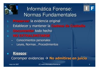 Informática Forense:
                    Normas Fundamentales
1.       Preservar la evidencia original
2.       Establecer y mantener la Cadena de Custodia
3.       Documentar todo hecho
4.       NO EXTRALIMITARSE
              Conocimientos personales
              Leyes, Normas , Procedimientos


        Riesgos:
       Corromper evidencias                No admitirse en juicio
     mayo de 2007            (C) www.informatica-forense.es         6
 