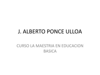 J. ALBERTO PONCE ULLOA

CURSO LA MAESTRIA EN EDUCACION
            BASICA
 