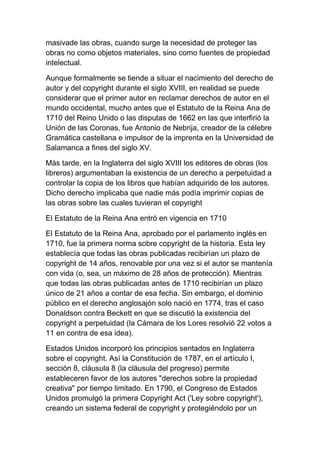 masivade las obras, cuando surge la necesidad de proteger las
obras no como objetos materiales, sino como fuentes de propiedad
intelectual.
Aunque formalmente se tiende a situar el nacimiento del derecho de
autor y del copyright durante el siglo XVIII, en realidad se puede
considerar que el primer autor en reclamar derechos de autor en el
mundo occidental, mucho antes que el Estatuto de la Reina Ana de
1710 del Reino Unido o las disputas de 1662 en las que interfirió la
Unión de las Coronas, fue Antonio de Nebrija, creador de la célebre
Gramática castellana e impulsor de la imprenta en la Universidad de
Salamanca a fines del siglo XV.
Más tarde, en la Inglaterra del siglo XVIII los editores de obras (los
libreros) argumentaban la existencia de un derecho a perpetuidad a
controlar la copia de los libros que habían adquirido de los autores.
Dicho derecho implicaba que nadie más podía imprimir copias de
las obras sobre las cuales tuvieran el copyright
El Estatuto de la Reina Ana entró en vigencia en 1710
El Estatuto de la Reina Ana, aprobado por el parlamento inglés en
1710, fue la primera norma sobre copyright de la historia. Esta ley
establecía que todas las obras publicadas recibirían un plazo de
copyright de 14 años, renovable por una vez si el autor se mantenía
con vida (o, sea, un máximo de 28 años de protección). Mientras
que todas las obras publicadas antes de 1710 recibirían un plazo
único de 21 años a contar de esa fecha. Sin embargo, el dominio
público en el derecho anglosajón solo nació en 1774, tras el caso
Donaldson contra Beckett en que se discutió la existencia del
copyright a perpetuidad (la Cámara de los Lores resolvió 22 votos a
11 en contra de esa idea).
Estados Unidos incorporó los principios sentados en Inglaterra
sobre el copyright. Así la Constitución de 1787, en el artículo I,
sección 8, cláusula 8 (la cláusula del progreso) permite
estableceren favor de los autores "derechos sobre la propiedad
creativa" por tiempo limitado. En 1790, el Congreso de Estados
Unidos promulgó la primera Copyright Act ('Ley sobre copyright'),
creando un sistema federal de copyright y protegiéndolo por un
 