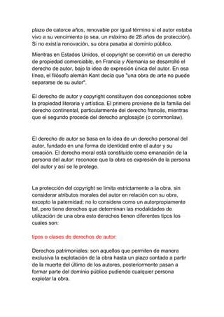 plazo de catorce años, renovable por igual término si el autor estaba
vivo a su vencimiento (o sea, un máximo de 28 años de protección).
Si no existía renovación, su obra pasaba al dominio público.
Mientras en Estados Unidos, el copyright se convirtió en un derecho
de propiedad comerciable, en Francia y Alemania se desarrolló el
derecho de autor, bajo la idea de expresión única del autor. En esa
línea, el filósofo alemán Kant decía que "una obra de arte no puede
separarse de su autor".
El derecho de autor y copyright constituyen dos concepciones sobre
la propiedad literaria y artística. El primero proviene de la familia del
derecho continental, particularmente del derecho francés, mientras
que el segundo procede del derecho anglosajón (o commonlaw).
El derecho de autor se basa en la idea de un derecho personal del
autor, fundado en una forma de identidad entre el autor y su
creación. El derecho moral está constituido como emanación de la
persona del autor: reconoce que la obra es expresión de la persona
del autor y así se le protege.
La protección del copyright se limita estrictamente a la obra, sin
considerar atributos morales del autor en relación con su obra,
excepto la paternidad; no lo considera como un autorpropiamente
tal, pero tiene derechos que determinan las modalidades de
utilización de una obra esto derechos tienen diferentes tipos los
cuales son:
tipos o clases de derechos de autor:
Derechos patrimoniales: son aquellos que permiten de manera
exclusiva la explotación de la obra hasta un plazo contado a partir
de la muerte del último de los autores, posteriormente pasan a
formar parte del dominio público pudiendo cualquier persona
explotar la obra.
 