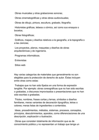 Obras musicales y otras grabaciones sonoras;
Obras cinematográficas y otras obras audiovisuales;
Obras de dibujo, pintura, escultura, grabado, litografía;
Historietas gráficas, tebeos o cómics, así como sus ensayos o
bocetos;
Obras fotográficas;
Gráficos, mapas y diseños relativos a la geografía, a la topografía o
a las ciencias;
Los proyectos, planos, maquetas y diseños de obras
arquitectónicas y de ingeniería.
Programas informáticos.
Entrevistas
Sitios web
Hay varias categorías de materiales que generalmente no son
elegibles para la protección de derecho de autor. Éstas incluyen
entre otras como estas:
Trabajos que no han sido fijados en una forma de expresión
tangible. Por ejemplo: obras coreográficas que no han sido escritas
o grabadas, o discursos improvisados o presentaciones que no han
sido escritas o grabadas.
Títulos, nombres, frases cortas y lemas, símbolos o diseños
familiares, meras variantes de decoración tipográfica, letras o
colores; meras listas de ingredientes o contenidos.
Ideas, procedimientos, métodos, sistemas, procesos, conceptos,
principios, descubrimientos, aparatos, como diferenciaciones de una
descripción, explicación o ilustración.
Obras que consisten totalmente de información que es de
conocimiento público y no representan un trabajo que tenga un
 
