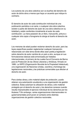 Los autores de una obra colectiva son co-dueños del derecho de
autor de dicha obra a menos que haya un acuerdo que indique lo
contrario.
El derecho de autor de cada contribución individual de una
publicación periódica o en serie, o cualquier otra obra colectiva,
existen a parte del derecho de autor de una obra colectiva en su
totalidad y están conferidos inicialmente al autor de cada
contribución. La mera posesión de un libro, manuscrito, pintura o
cualquier otra copia o fonograma le otorga al dueño el derecho de
autor.
Los menores de edad pueden reclamar derecho de autor, pero las
leyes específicas pueden reglamentar cualquier transacción
relacionada con este tema donde ellos sean parteLa legislación
sobre derecho de autor cambia de un país a otro, aunque en sus
formulaciones básicas está armonizada por tratados
internacionales, el primero de los cuales fue el Convenio de Berna
para la Protección de las Obras Literarias y Artísticas, firmado en
1886. La WIPO (Organización Mundial de la Propiedad Intelectual),
una organización de Naciones Unidas, coordina y homologa las
legislaciones nacionales y las prácticas comerciales que afectan al
derecho de autor.
Para ciertas obras y otro material objeto de protección, puede
obtener una autorización acudiendo a una organización de gestión
colectiva. Éstas autorizan la utilización de obras y otro material
protegido por el derecho de autor y los derechos conexos cuando
resulta impracticable el ejercicio individual de los derechos por los
titulares.7 Sin embargo, varias organizaciones internacionales no
gubernamentales promueven el contacto entre distintas
organizaciones de gestión colectiva nacionales.
 