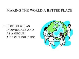 MAKING THE WORLD A BETTER PLACE
• HOW DO WE, AS
INDIVIDUALS AND
AS A GROUP,
ACCOMPLISH THIS?
 
