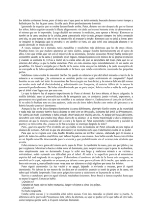 los árboles cobraron forma, pero el único en el que posó su ávida mirada, buscado durante tanto tiempo y
hallado por fin, fue la gran cama. En ella yacía Peter profundamente dormido.
Ignorando la tragedia que se estaba desarrollando arriba, Peter, durante un rato después de que se fueran
los niños, había seguido tocando la flauta alegremente: sin duda un intento bastante triste de demostrarse a
sí mismo que no le importaba. Luego decidió no tomarse la medicina, para apenar a Wendy. Entonces se
tumbó en la cama encima de la colcha, para contrariarla todavía más, porque siempre los había arropado
con ella, ya que nunca se sabe si no se tendrá frío al avanzar la noche. Entonces casi se echó a llorar, pero
se imaginó lo indignada que se pondría si en cambio se riera, así que soltó una carcajada altanera y se
quedó dormido en medio de ella.
A veces, aunque no a menudo, tenía pesadillas y resultaban más dolorosas que las de otros chicos.
Pasaban horas sin que pudiera apartarse de estos sueños, aunque lloraba lastimeramente en el curso de
ellos. Creo que tenían que ver con el misterio de su existencia. En tales ocasiones Wendy había tenido por
costumbre sacarlo de la cama y ponérselo en el regazo, tranquilizándolo con mimos de su propia invención
y cuando se calmaba lo volvía a meter en la cama antes de que se despertara del todo, para que no se
enterara del ultraje a que lo había sometido. Pero en esta ocasión cayó inmediatamente en un sueño sin
pesadillas. Un brazo le colgaba por el borde de la cama, tenía una pierna doblada y la parte incompleta de
su carcajada se le había quedado abandonada en la boca, que estaba entreabierta, mostrando las pequeñas
perlas.
Indefenso como estaba lo encontró Garfio. Se quedó en silencio al pie del árbol mirando a través de la
estancia a su enemigo. ¿Se estremeció su sombrío pecho con algún sentimiento de compasión? Aquel
hombre no era malo del todo: le encantaban las flores (según me han dicho) y la música delicada (él mismo
no tocaba nada mal el clavicémbalo) y, admitámoslo con franqueza, el carácter idílico de la escena lo
conmovió profundamente. De haber sido dominado por su parte mejor, habría vuelto a subir de mala gana
por el árbol si no llega a ser por una cosa.
Lo que le detuvo fue el aspecto impertinente de Peter al dormir. La boca abierta, el brazo colgando, la
rodilla doblada: eran tal personificación de la arrogancia que, en conjunto, jamás volverá, esperamos, a
presentarse otra igual ante sus ojos tan sensibles a su carácter ofensivo. Endurecieron el corazón de Garfio.
Si su rabia lo hubiera roto en cien pedazos, cada uno de éstos habría hecho caso omiso del percance y se
habría lanzado contra el durmiente.
Aunque la luz de la única lámpara iluminaba la cama débilmente, el propio Garfio estaba en la oscuridad
y nada más dar un paso furtivo hacia delante se topó con un obstáculo, la puerta del árbol de Presuntuoso.
No cubría del todo la abertura y había estado observando por encima de ella. Al palpar en busca del cierre,
descubrió con rabia que estaba muy abajo, fuera de su alcance. A su mente trastornada le dio la impresión
entonces de que la molesta cualidad de la cara y la figura de Peter aumentaba visiblemente y sacudió la
puerta y se tiró contra ella. ¿Acaso se le iba a escapar su enemigo después de todo?
Pero, ¿qué era aquello? Por el rabillo del ojo había visto la medicina de Peter colocada en una repisa al
alcance de la mano. Adivinó lo que era al instante y al momento supo que el durmiente estaba en su poder.
Para que no lo cogiera con vida, Garfio llevaba encima un terrible veneno, elaborado por él mismo a
partir de todos los anillos mortíferos que habían llegado a sus manos. Los había cocido hasta convertirlos
en un líquido amarillo desconocido para la ciencia y que probablemente era el veneno más virulento que
existía.
Echó entonces cinco gotas del mismo en la copa de Peter. Le temblaba la mano, pero era por júbilo y no
por vergüenza. Mientras lo hacía evitaba mirar al durmiente, pero no por temor a que la pena lo acobardara,
sino simplemente para no derramarlo. Luego le echó una larga y maliciosa mirada a su víctima y
volviéndose, subió reptando con dificultad por el árbol. Al salir a la superficie parecía el mismísimo
espíritu del mal surgiendo de su agujero. Colocándose el sombrero de lado de la forma más arrogante, se
envolvió en la capa, sujetando un extremo por delante como para ocultarse de la noche, que estaba en su
hora más oscura y, mascullando cosas raras para sus adentros se alejó sigiloso por entre los árboles.
Peter siguió durmiendo. La luz vaciló y se apagó, dejando la vivienda a oscuras, pero él siguió
durmiendo. No debían de ser menos de las diez por el cocodrilo, cuando se sentó de golpe en la cama, sin
saber qué lo había despertado. Eran unos golpecitos suaves y cautelosos en la puerta de su árbol.
Suaves y cautelosos, pero en aquel silencio resultaban siniestros. Peter buscó a tientas su puñal hasta que
su mano lo agarró. Entonces habló.
-¿Quién es?
Durante un buen rato no hubo respuesta; luego volvieron a oírse los golpes.
-¿Quién es?
No hubo respuesta.
Estaba sobre ascuas y le encantaba estar sobre ascuas. Con dos zancadas se plantó ante la puerta. A
diferencia de la puerta de Presuntuoso ésta cubría la abertura, así que no podía ver lo que había al otro lado,
como tampoco podía verlo a él quien estuviera llamando.
 