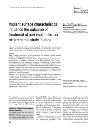 Implant surface characteristics
inﬂuence the outcome of
treatment of peri-implantitis: an
experimental study in dogs
Albouy J-P, Abrahamsson I, Persson LG, Berglundh T. Implant surface characteristics
inﬂuence the outcome of treatment of peri-implantitis: an experimental study in dogs. J
Clin Periodontol 2011; 38: 58–64. doi: 10.1111/j.1600-051X.2010.01631.x.
Abstract:
Aim: To analyse the effect of surgical treatment of peri-implantitis without systemic
antibiotics at different types of implants.
Material and methods: Four implants representing four different implant systems –
turned (Biomet 3i), TiOblast (Astra Tech AB), SLA (Straumann AG) and TiUnite
(Nobel Biocare AB) were placed in the left side of the mandible in six dogs, 3 months
after tooth extraction. Experimental peri-implantitis was initiated by placement of
ligatures and plaque formation. The ligatures were removed when about 40–50% of the
supporting bone was lost. Four weeks later, surgical therapy including mechanical
cleaning of implant surfaces was performed. No systemic antibiotics or local chemical
antimicrobial therapy were used. After 5 months, block biopsies were obtained and
prepared for histological analysis.
Results: Two of the TiUnite implants were lost after surgical therapy. Radiographic
bone gain occurred at implants with turned, TiOblast and SLA surfaces, while at
TiUnite implants additional bone loss was found after treatment. Resolution of
peri-implantitis was achieved in tissues surrounding implants with turned and TiOblast
surfaces.
Conclusion: Resolution of peri-implantitis following treatment without systemic or
local antimicrobial therapy is possible but the outcome of treatment is inﬂuenced by
implant surface characteristics.
Key words: bone level; dental implants;
infection; inﬂammatory lesion; peri-implantitis;
titanium; treatment
Accepted for publication 9 September 2010
Peri-implantitis is a common biological
complication in implant therapy and is
characterized by inﬂammatory lesions in
peri-implant tissues and an associated
loss of supporting bone (Zitzmann &
Berglundh 2008). It is by deﬁnition an
infectious disease and the inﬂammatory
lesion in peri-implant tissues develops
as a result of accumulation of bacteria
on implant surfaces. In a consensus
report from the Sixth European Work-
shop on Periodontology, it was stated
that because the disease is caused by
bacteria, treatment should include anti-
infective measures (Lindhe & Meyle
2008).
Different protocols have been sug-
gested in the treatment of peri-implan-
titis. Non-surgical procedures alone
appear to be insufﬁcient to resolve
peri-implantitis lesions (Renvert et al.
(2008), while surgical procedures may
promote access for removal of the bio-
ﬁlm formed on the implant surface and
thereby attain resolution. There is lim-
ited information on the long-term out-
come of treatment of peri-implantitis.
Claffey et al. (2008) in a review article
reported that data obtained from case
series and animal experiments indicate
that no single cleaning method including
chemical agents used during surgical
treatment of peri-implantitis was proven
Jean-Pierre Albouy, Ingemar
Abrahamsson, Leif G. Persson and
Tord Berglundh
Department of Periodontology, Institute of
Odontology, The Sahlgrenska Academy,
University of Gothenburg, Go¨teborg, Sweden
Conﬂict of interest and sources of
funding statement
The authors declare that they have no
conﬂict of interests.
This study was supported by grants from
the Swedish Dental Society and TUA
research, Gothenburg, Sweden.
J Clin Periodontol 2011; 38: 58–64 doi: 10.1111/j.1600-051X.2010.01631.x
58 r 2010 John Wiley & Sons A/S
 
