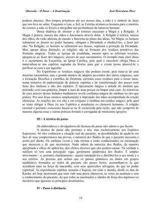 Obsessão – O Passe – A Doutrinação José Herculano Pires
poderes internos. Dos tempos primitivos até aos nossos dias, a mão é o símbolo do fazer
que nos leva ao saber. Enquanto a Lua, o Sol, as Estrelas atraíam os homens para o mistério
do cosmos a mão os levava a mergulhar nas profundezas da natureza humana.
Dessa dialética do interior e do exterior nasceram a Magia e a Religião. A
Magia é prática, nasceu das mãos e funcionava através delas. A Religião é teórica, nasceu
dos olhos, da visão abstrata do mundo e funciona no plano das idéias. Na Magia, os homens
submetem os deuses ao poder humano, obrigam a Divindade a obedecê-los, a fazer por
eles. Na Religião, os homens se submetem aos deuses, suplicam a proteção da Divindade.
Mas, apesar dessa distinção, as religiões não se livraram dos resíduos primitivos das
fórmulas mágicas. Todas as Igrejas da atualidade, mesmo após as reformas recentes,
apegam-se ao fazer dos mágicos, através de seus sacramentos. O exemplo mais claro disso
é o sacramento da Eucaristia, na Igreja Católica, pelo qual o sacerdote obriga Deus a
materializar-se nas espécies sagradas da hóstia, para que o crente possa absorvê-lo e
purificar-se com a sua ingestão.
No Espiritismo os resíduos mágicos não podiam existir, pois trata-se de uma
doutrina racionalista, mas o grande número de adeptos provindos dos meios religiosos, sem
a formação filosófica e científica da Doutrina, carreiam esses resíduos para o nosso meio,
numa tentativa de padronização de práticas espíritas e de transformação dos passes num
fazer dos médiuns e não dos espíritos. É tipicamente mágica a atitude do médium que
pretende, com sua ginástica, limpar a aura de uma pessoa ou limpar uma casa. As tentativas
de cura através desses bailados mediúnicos revela confiança mágica do médium no rito que
pratica. Por isso Jesus ensinou simplesmente a imposição das mãos acompanhada da oração
silenciosa. As orações em voz alta e em conjunto é também um resíduo mágico, pelo qual
se tenta obrigar a Deus ou aos Espíritos a atenderem os clamores humanos. A religião
racional e portanto consciente baseia-se na fé esclarecida pela razão, que não comporta de
maneira alguma essas e outras práticas formais e carregadas de misticismo igrejeiro.
III - A técnica do passe.
Os elaboradores e divulgadores de técnicas do passe não sabem o que fazem.
A técnica do passe não pertence a nós, mas exclusivamente aos Espíritos
Superiores. Só eles conhecem a situação real do paciente, as possibilidades de ajudá-lo em
face de seus compromissos nas provas, a natureza dos fluidos de que o paciente necessita e
assim por diante. Os médiuns vivem a vida terrena e estão condicionados na encarnação
que merecem e de que necessitam. Nada sabem da natureza dos fluidos, da maneira
apropriada e eficaz de aplicá-los, dos efeitos diversos que eles podem causar. Na verdade o
médium só tem uma percepção vaga, geralmente epidérmica dos fluidos. É simples
atrevimento - e, portanto charlatanismo - querer manipulá-los e distribuí-los a seu modo e a
seu critério. As pessoas que acham que os passes ginásticos ou dados em grupos
mediúnicos formados ao redor do paciente são passes fortes, assemelham-se às que
acreditam mais na força da macumba, com seus apetrechos selvagens, do que no poder
espiritual. As experiências espíritas sensatas e lógicas, em todo o mundo, desde os dias de
Kardec até hoje mostraram que mais vale uma prece silenciosa, às vezes na ausência e sem
o conhecimento do paciente, do que todas as encenações e alardes de força dos ingênuos ou
farofeiros que ignoram os princípios doutrinários.
IV - Passe à distância.
10

 