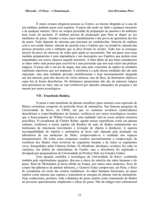 Obsessão – O Passe – A Doutrinação José Herculano Pires
É muito comum chegarem pessoas ao Centro, ou mesmo dirigindo-se à casa de
um médium, pedindo passe com urgência. O passe não pode ser dado a qualquer momento
e de qualquer maneira. Deve ser sempre precedido de preparação do passista e do ambiente
bem como do paciente. O médium precisa de preparação para bem se dispor ao ato
mediúnico do passe. Atender a esses casos imediatamente é dar prova de ignorância das leis
do passe. Tudo depende de sintonias que precisam ser estabelecidas. Sintonia do médium
com o seu estado íntimo; sintonia do passista com o Espírito que vai atendê-lo; sintonia das
pessoas presentes com o ambiente que se deve formar no recinto. Tudo isso se consegue
através da prece do interesse de todos pela ajuda ao necessitado. Dar um passe sem essas
medidas preparatórias é uma imprudência e um desrespeito aos Espíritos que podem estar
empenhados em outros afazeres naquele momento. A falsa idéias de que basta estendermos
as mãos sobre uma pessoa para socorrê-la é uma pretensão que tem suas raízes nas práticas
mágicas. O passe não é um ato de magia, mas uma ação consciente de súplica às entidades
espirituais superiores que nos amparam. A existência e a ação dessas entidades não são uma
suposição, mas uma realidade provada cientificamente e hoje necessariamente integrada
nas leis naturais, pois não decorre de visões místicas, mas de fatos, de fenômenos objetivos
cujas leis já foram descobertas. Os fenômenos paranormais não são de natureza mágica
nem pertencem ao mito, mas ao real verificável por métodos adequados de pesquisa e até
mesmo por meios tecnológicos.
VII - Transfusão fluídica.
O passe é uma transfusão de plasma extrafísico (para usarmos essa expressão de
Rhine) certamente composto de partículas livres de antimatéria. Nas famosas pesquisas da
Universidade de Kirov, na URSS, em que os cientistas soviéticos (materialistas)
descobriram o corpo-bioplásmico do homem, verificou-se por meios tecnológicos recentes
que a força-psíquica de Willian Crookes é uma realidade vital na nossa própria estrutura
psicofísica. O ectoplasma de Charles Richet, agindo nessas experiências como um plasma
radiante, confirmou a teoria espírita (de Kardec) da ação de fluidos semimateriais nos
fenômenos de telecinesia (movimento e levitação de objetos à distância). A suposta
incompatibilidade de matéria e antimatéria já havia sido afastada pela produção em
laboratório de um antiátomo de Hélio, comprovando-se à realidade dos espaços
interpenetrados. De todas essas conquistas resultou necessariamente a comprovação da
existência dos fluidos vitais invisíveis do organismo humano e de todos os organismos
vivos, fotografados pelas Câmeras Kirlian. O oficialismo ideológico soviético fez calar os
cientistas, em defesa do materialismo de Estado, mas a descoberta foi registrada e
divulgada por pesquisadoras da Universidade de Prentice Hall, nos Estados Unidos.
Essa epopéia científica e tecnológica da Universidade de Kirov, combatida
também pelo espiritualismo igrejeiro, deu-nos a chave do mistério das mãos humanas e do
passe. Raul de Montandon já havia obtido na França, por meios mais modestos, fotos de
corpos bio-plásmicos de animais inferiores, e Gustavo Geley comprovara, em Paris, o fluxo
de ectoplasma em torno das sessões mediúnicas. As mãos humanas funcionam, no passe
espírita como antenas que captam e transmitem as energias do plasma vital de antimatéria.
Hoje conhecemos, portanto, toda a dinâmica do passe espírita como transmissão de fluidos
no processo aparentemente simplíssimo e eficaz do passe. Não há milagre nem sobrenatural
12

 