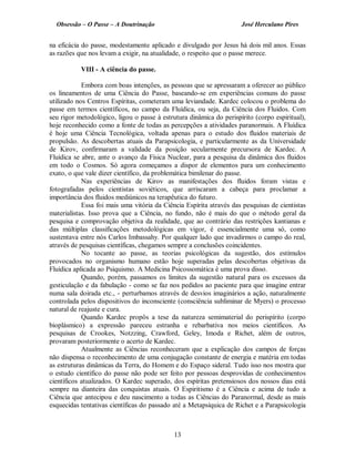 Obsessão – O Passe – A Doutrinação José Herculano Pires
na eficácia do passe, modestamente aplicado e divulgado por Jesus há dois mil anos. Essas
as razões que nos levam a exigir, na atualidade, o respeito que o passe merece.
VIII - A ciência do passe.
Embora com boas intenções, as pessoas que se apressaram a oferecer ao público
os lineamentos de uma Ciência do Passe, baseando-se em experiências comuns do passe
utilizado nos Centros Espíritas, cometeram uma leviandade. Kardec colocou o problema do
passe em termos científicos, no campo da Fluídica, ou seja, da Ciência dos Fluidos. Com
seu rigor metodológico, ligou o passe à estrutura dinâmica do perispírito (corpo espiritual),
hoje reconhecido como a fonte de todas as percepções a atividades paranormais. A Fluídica
é hoje uma Ciência Tecnológica, voltada apenas para o estudo dos fluidos materiais de
propulsão. As descobertas atuais da Parapsicologia, e particularmente as da Universidade
de Kirov, confirmaram a validade da posição secularmente precursora de Kardec. A
Fluídica se abre, ante o avanço da Física Nuclear, para a pesquisa da dinâmica dos fluidos
em todo o Cosmos. Só agora começamos a dispor de elementos para um conhecimento
exato, o que vale dizer científico, da problemática bimilenar do passe.
Nas experiências de Kirov as manifestações dos fluidos foram vistas e
fotografadas pelos cientistas soviéticos, que arriscaram a cabeça para proclamar a
importância dos fluidos mediúnicos na terapêutica do futuro.
Essa foi mais uma vitória da Ciência Espírita através das pesquisas de cientistas
materialistas. Isso prova que a Ciência, no fundo, não é mais do que o método geral da
pesquisa e comprovação objetiva da realidade, que ao contrário das restrições kantianas e
das múltiplas classificações metodológicas em vigor, é essencialmente uma só, como
sustentava entre nós Carlos Imbassahy. Por qualquer lado que invadirmos o campo do real,
através de pesquisas científicas, chegamos sempre a conclusões coincidentes.
No tocante ao passe, as teorias psicológicas da sugestão, dos estímulos
provocados no organismo humano estão hoje superadas pelas descobertas objetivas da
Fluídica aplicada ao Psiquismo. A Medicina Psicossomática é uma prova disso.
Quando, porém, passamos os limites da sugestão natural para os excessos da
gesticulação e da fabulação - como se faz nos pedidos ao paciente para que imagine entrar
numa sala doirada etc., - perturbamos através de desvios imaginários a ação, naturalmente
controlada pelos dispositivos do inconsciente (consciência subliminar de Myers) o processo
natural de reajuste e cura.
Quando Kardec propôs a tese da natureza semimaterial do perispírito (corpo
bioplásmico) a expressão pareceu estranha e rebarbativa nos meios científicos. As
pesquisas de Crookes, Notzzing, Crawford, Geley, Imoda e Richet, além de outros,
provaram posteriormente o acerto de Kardec.
Atualmente as Ciências reconheceram que a explicação dos campos de forças
não dispensa o reconhecimento de uma conjugação constante de energia e matéria em todas
as estruturas dinâmicas da Terra, do Homem e do Espaço sideral. Tudo isso nos mostra que
o estudo científico do passe não pode ser feito por pessoas desprovidas de conhecimentos
científicos atualizados. O Kardec superado, dos espíritas pretensiosos dos nossos dias está
sempre na dianteira das conquistas atuais. O Espiritismo é a Ciência e acima de tudo a
Ciência que antecipou e deu nascimento a todas as Ciências do Paranormal, desde as mais
esquecidas tentativas científicas do passado até a Metapsíquica de Richet e a Parapsicologia
13

 