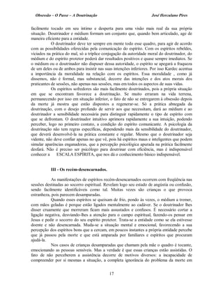Obsessão – O Passe – A Doutrinação José Herculano Pires
facilmente tocado em seu íntimo e desperta para uma visão mais real da sua própria
situação. Doutrinador e médium formam um conjunto que, quando bem articulado, age de
maneira eficiente para a entidade.
O doutrinador deve ter sempre em mente todo esse quadro, para agir de acordo
com as possibilidades oferecidas pela comunicação do espírito. Com os espíritos rebeldes,
viciados na prática do mal, só a tríplice conjugação da autoridade moral do doutrinador, do
médium e do espírito protetor poderá dar resultados positivos e quase sempre imediatos. Se
o médium ou o doutrinador não dispuser dessa autoridade, o espírito se apegará a fraqueza
de um deles ou de ambos para insistir nas suas intenções inferiores. Por isso Kardec acentua
a importância da moralidade na relação com os espíritos. Essa moralidade , como já
dissemos, não é formal, mas substancial, decorre das intenções e dos atos morais dos
praticantes de sessões, não apenas nas sessões, mas em todos os aspectos de suas vidas.
Os espíritos sofredores são mais facilmente doutrinados, pois a própria situação
em que se encontram favorece a doutrinação. Se muito erraram na vida terrena,
permanecendo por isso em situação inferior, o fato de não se entregarem à obsessão depois
da morte já mostra que estão dispostos a regenerar-se. Só a prática abnegada da
doutrinação, com o desejo profundo de servir aos que necessitam, dará ao médium e ao
doutrinador a sensibilidade necessária para distinguir rapidamente o tipo de espírito com
que se defrontam. O doutrinador intuitivo aprimora rapidamente a sua intuição, podendo
perceber, logo no primeiro contato, a condição do espírito comunicante. A psicologia da
doutrinação não tem regras específicas, dependendo mais da sensibilidade do doutrinador,
que deverá desenvolvê-la na prática constante e regular. Mesmo que o doutrinador seja
vidente, não deve confiar apenas no que vê, pois há espíritos maus e inteligentes que podem
simular aparências enganadoras, que a percepção psicológica apurada na prática facilmente
desfará. Não é preciso ser psicólogo para doutrinar com eficiência, mas é indispensável
conhecer a ESCALA ESPÍRITA, que nos dá o conhecimento básico indispensável.
III - Os recém-desencarnados.
As manifestações de espíritos recém-desencarnados ocorrem com freqüência nas
sessões destinadas ao socorro espiritual. Revelam logo seu estado de angústia ou confusão,
sendo facilmente identificáveis como tal. Muitas vezes são crianças o que provoca
estranheza, pois parecem desamparadas.
Quando esses espíritos se queixam de frio, pondo às vezes, o médium a tremer,
com mãos geladas é porque estão ligados mentalmente ao cadáver. Se o doutrinador lhes
disser cruamente que morreram ficam mais assustados e confusos. É necessário cortar a
ligação negativa, desviando-lhes a atenção para o campo espiritual, fazendo-os pensar em
Jesus e pedir o socorro do seu espírito protetor. Trata-se a entidade como se ela estivesse
doente e não desencarnada. Muda-se a situação mental e emocional, favorecendo a sua
percepção dos espíritos bons que a cercam, em poucos instantes a própria entidade percebe
que já passou pela morte e que está amparada por familiares e espíritos que procuram
ajudá-la.
Nos casos de crianças desamparadas que chamam pela mãe o quadro é tocante,
emocionando as pessoas sensíveis. Mas a verdade é que essas crianças estão assistidas. O
fato de não perceberem a assistência decorre de motivos diversos: a incapacidade de
compreender por si mesmas a situação, a completa ignorância do problema da morte em
17

 