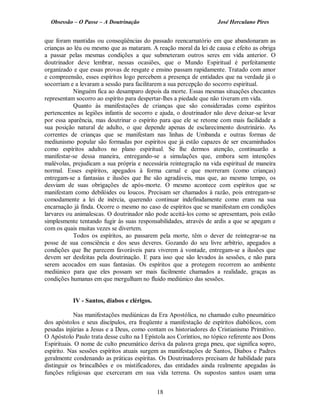 Obsessão – O Passe – A Doutrinação José Herculano Pires
que foram mantidas ou conseqüências do passado reencarnatório em que abandonaram as
crianças ao léu ou mesmo que as mataram. A reação moral da lei de causa e efeito as obriga
a passar pelas mesmas condições a que submeteram outros seres em vida anterior. O
doutrinador deve lembrar, nessas ocasiões, que o Mundo Espiritual é perfeitamente
organizado e que essas provas de resgate e ensino passam rapidamente. Tratado com amor
e compreensão, esses espíritos logo percebem a presença de entidades que na verdade já o
socorriam e a levaram a sessão para facilitarem a sua percepção do socorro espiritual.
Ninguém fica ao desamparo depois da morte. Essas mesmas situações chocantes
representam socorro ao espírito para despertar-lhes a piedade que não tiveram em vida.
Quanto às manifestações de crianças que são consideradas como espíritos
pertencentes as legiões infantis de socorro e ajuda, o doutrinador não deve deixar-se levar
por essa aparência, mas doutrinar o espírito para que ele se retome com mais facilidade a
sua posição natural de adulto, o que depende apenas de esclarecimento doutrinário. As
correntes de crianças que se manifestam nas linhas de Umbanda e outras formas de
mediunismo popular são formadas por espíritos que já estão capazes de ser encaminhados
como espíritos adultos no plano espiritual. Se lhe dermos atenção, continuarão a
manifestar-se dessa maneira, entregando-se a simulações que, embora sem intenções
malévolas, prejudicam a sua própria e necessária reintegração na vida espiritual de maneira
normal. Esses espíritos, apegados à forma carnal e que morreram (como crianças)
entregam-se a fantasias e ilusões que lhe são agradáveis, mas que, ao mesmo tempo, os
desviam de suas obrigações de após-morte. O mesmo acontece com espíritos que se
manifestam como debilóides ou loucos. Precisam ser chamados à razão, pois entregam-se
comodamente a lei de inércia, querendo continuar indefinidamente como eram na sua
encarnação já finda. Ocorre o mesmo no caso de espíritos que se manifestam em condições
larvares ou animalescas. O doutrinador não pode aceitá-los como se apresentam, pois estão
simplesmente tentando fugir às suas responsabilidades, através de ardis a que se apegam e
com os quais muitas vezes se divertem.
Todos os espíritos, ao passarem pela morte, têm o dever de reintegrar-se na
posse de sua consciência e dos seus deveres. Gozando do seu livre arbítrio, apegados a
condições que lhe parecem favoráveis para viverem à vontade, entregam-se a ilusões que
devem ser desfeitas pela doutrinação. E para isso que são levados às sessões, e não para
serem acocados em suas fantasias. Os espíritos que a protegem recorrem ao ambiente
mediúnico para que eles possam ser mais facilmente chamados a realidade, graças as
condições humanas em que mergulham no fluido mediúnico das sessões.
IV - Santos, diabos e clérigos.
Nas manifestações mediúnicas da Era Apostólica, no chamado culto pneumático
dos apóstolos e seus discípulos, era freqüente a manifestação de espíritos diabólicos, com
pesadas injúrias a Jesus e a Deus, como contam os historiadores do Cristianismo Primitivo.
O Apóstolo Paulo trata desse culto na I Epístola aos Coríntios, no tópico referente aos Dons
Espirituais. O nome de culto pneumático deriva da palavra grega pneu, que significa sopro,
espírito. Nas sessões espíritos atuais surgem as manifestações de Santos, Diabos e Padres
geralmente condenando as práticas espíritas. Os Doutrinadores precisam de habilidade para
distinguir os brincalhões e os mistificadores, das entidades ainda realmente apegadas às
funções religiosas que exerceram em sua vida terrena. Os supostos santos usam uma
18

 