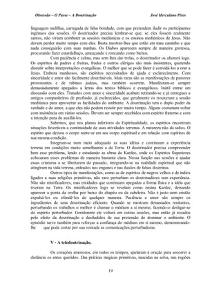 Obsessão – O Passe – A Doutrinação José Herculano Pires
linguagem melíflua, carregada de falsa bondade, com que pretendem iludir os participantes
ingênuos das sessões. O doutrinador precisa lembrar-se que, se eles fossem realmente
santos, não viriam combater as sessões mediúnicas e os ensinos mediúnicos de Jesus. Não
devem perder muito tempo com eles. Basta mostrar-lhes que estão em mau caminho e que
nada conseguirão com suas manhas. Os Diabos aparecem sempre de maneira grotesca,
procurando fazer estardalhaço, ameaçando e roncando como bichos.
Com paciência e calma, mas sem lhes dar trelas, o doutrinador os afastará logo.
Os espíritos de padres e freiras, frades e outros clérigos são mais insistentes, querendo
discutir sobre interpretações evangélicas. O melhor que se pode fazer é convidá-los a orar a
Jesus. Embora manhosos, são espíritos necessitados de ajuda e esclarecimento. Com
sinceridade e amor são facilmente doutrináveis. Mais raras são as manifestações de pastores
protestantes e de rabinos judeus, mas também ocorrem. Manifestam-se sempre
demasiadamente apegados a letras dos textos bíblicos e evangélicos. Inútil entrar em
discussão com eles. Tratados com amor e sinceridade acabam retirando-se e já entregues a
antigos companheiros de profissão, já esclarecidos, que geralmente os trouxeram a sessão
mediúnica para aproveitar as facilidades do ambiente. A doutrinação tem o duplo poder da
verdade e do amor, a que eles não podem resistir por muito tempo. Alguns costumam voltar
com insistência em várias sessões. Devem ser sempre recebidos com espírito fraterno e com
a intenção pura de auxiliá-los.
Sabemos, que nos planos inferiores da Espiritualidade, os espíritos encontram
situações favoráveis a continuidade de suas atividades terrenas. A natureza não dá saltos. O
espírito que deixou o corpo sente-se em seu corpo espiritual e em relação com espíritos de
sua mesma condição.
Integram-se num meio adequado as suas idéias e continuam a experiência
terrena em condições muito semelhantes a da Terra. O doutrinador precisa compreender
bem esse problema, lendo e estudando as obras de Kardec, onde os Espíritos Superiores
colocaram esses problemas de maneira bastante clara. Nossa função nas sessões é ajudar
essas criaturas a se libertarem do passado, integrando-se na realidade espiritual que não
atingiram na vida terrena, enleados nos enganos e nas ilusões de falsas doutrinas.
Outros tipos de manifestações, como as de espíritos de negros velhos e de índios
ligados a suas religiões primitivas, não raro perturbam os doutrinadores sem experiência.
Não são mistificadores, mas entidades que continuam apegadas a forma física e a idéia que
tiveram na Terra. Os mistificadores logo se revelam como ensina Kardec, deixando
aparecer a ponta da orelha por baixo do chapéu ou da cabeleira. Não é justo nem cristão
expulsá-los ou ofendê-los de qualquer maneira. Paciência e amor são sempre os
ingredientes de uma doutrinação eficiente. Quando se mostram demasiados renitentes,
perturbando os trabalhos o melhor é chamar o médium a si mesmo, fazendo-o desligar-se
do espírito perturbador. Geralmente ele voltará em outras sessões, mas então já tocados
pelo efeito da doutrinação e desiludidos de sua pretensão de dominar o ambiente. O
episódio serve também para reforçar a confiança do médium em si mesmo, demonstrando­
lhe que pode cortar por sua vontade as comunicações perturbadoras.
V - A teledoutrinação.
Os corações amorosos, em todos os tempos, apelaram à oração para socorrer a
distância os entes queridos. Das práticas mágicas primitivas, nascidas na selva, nas regiões
19

 