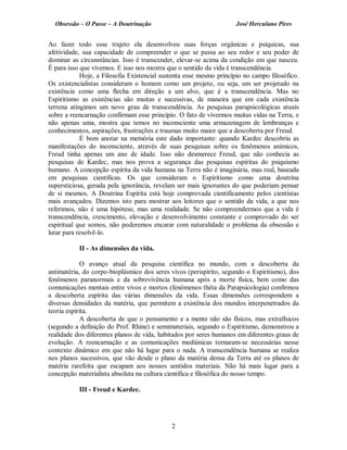Obsessão – O Passe – A Doutrinação José Herculano Pires
Ao fazer todo esse trajeto ela desenvolveu suas forças orgânicas e psíquicas, sua
afetividade, sua capacidade de compreender o que se passa ao seu redor e seu poder de
dominar as circunstâncias. Isso é transcender, elevar-se acima da condição em que nasceu.
É para isso que vivemos. E isso nos mostra que o sentido da vida é transcendência.
Hoje, a Filosofia Existencial sustenta esse mesmo princípio no campo filosófico.
Os existencialistas consideram o homem como um projeto, ou seja, um ser projetado na
existência como uma flecha em direção a um alvo, que é a transcendência. Mas no
Espiritismo as existências são muitas e sucessivas, de maneira que em cada existência
terrena atingimos um novo grau de transcendência. As pesquisas parapsicológicas atuais
sobre a reencarnação confirmam esse princípio. O fato de vivermos muitas vidas na Terra, e
não apenas uma, mostra que temos no inconsciente uma armazenagem de lembranças e
conhecimentos, aspirações, frustrações e traumas muito maior que a descoberta por Freud.
É bom anotar na memória este dado importante: quando Kardec descobriu as
manifestações do inconsciente, através de suas pesquisas sobre os fenômenos anímicos,
Freud tinha apenas um ano de idade. Isso não desmerece Freud, que não conhecia as
pesquisas de Kardec, mas nos prova a segurança das pesquisas espíritas do psiquismo
humano. A concepção espírita da vida humana na Terra não é imaginária, mas real, baseada
em pesquisas científicas. Os que consideram o Espiritismo como uma doutrina
supersticiosa, gerada pela ignorância, revelam ser mais ignorantes do que poderiam pensar
de si mesmos. A Doutrina Espírita está hoje comprovada cientificamente pelos cientistas
mais avançados. Dizemos isto para mostrar aos leitores que o sentido da vida, a que nos
referimos, não é uma hipótese, mas uma realidade. Se não compreendermos que a vida é
transcendência, crescimento, elevação e desenvolvimento constante e comprovado do ser
espiritual que somos, não poderemos encarar com naturalidade o problema da obsessão e
lutar para resolvê-lo.
II - As dimensões da vida.
O avanço atual da pesquisa científica no mundo, com a descoberta da
antimatéria, do corpo-bioplásmico dos seres vivos (perispírito, segundo o Espiritismo), dos
fenômenos paranormais e da sobrevivência humana após a morte física, bem como das
comunicações mentais entre vivos e mortos (fenômenos théta da Parapsicologia) confirmou
a descoberta espírita das várias dimensões da vida. Essas dimensões correspondem a
diversas densidades da matéria, que permitem a existência dos mundos interpenetrados da
teoria espírita.
A descoberta de que o pensamento e a mente não são físicos, mas extrafísicos
(segundo a definição do Prof. Rhine) e semimateriais, segundo o Espiritismo, demonstrou a
realidade dos diferentes planos de vida, habitados por seres humanos em diferentes graus de
evolução. A reencarnação e as comunicações mediúnicas tornaram-se necessárias nesse
contexto dinâmico em que não há lugar para o nada. A transcendência humana se realiza
nos planos sucessivos, que vão desde o plano da matéria densa da Terra até os planos de
matéria rarefeita que escapam aos nossos sentidos materiais. Não há mais lugar para a
concepção materialista absoluta na cultura científica e filosófica do nosso tempo.
III - Freud e Kardec.
2

 
