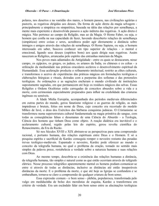 Obsessão – O Passe – A Doutrinação José Herculano Pires
polares, nos desertos e na vastidão dos mares, o homem passou, nas civilizações agrárias e
pastoris, as rogativas dirigidas aos deuses. Da forma de ação direta da magia selvagem ­
principalmente a simpática ou simpatética, baseada na idéia das relações por semelhança, a
mente mais experiente e desenvolvida passava a ação indireta das rogativas. A ação direta é
mágica. Não pertence ao campo da Religião, mas ao da Magia. O Homo Faber, ou seja, o
homem que confia na sua capacidade de fazer, havendo descoberto relações de semelhança
(simpáticas) entre coisas e seres, acreditava poder agir diretamente a distância sobre
inimigos e amigos através das relações de semelhança. O Homo Sapiens, ou seja, o homem
interessado em saber, buscava conhecer um tipo superior de relações - o mental e
emocional, ligando seus deuses (espíritos bons) aos quais dirigia suas rogativas. Assim
nasceram as Religiões, arrancadas pelo espírito das entranhas materiais da Magia.
Nos povos mais adiantados da Antigüidade - entre os quais se destacaram, nesse
campo, os egípcios, os gregos, os judeus, os arianos da Índia, os chineses e os celtas - a
utilização da mediunidade nas práticas oraculares acelerou o desenvolvimento espiritual da
Humanidade. Essa aceleração produziu o refinamento intelectual, restrito as elites culturais,
e transformou o acervo de experiências das práticas mágicas em formulações teológicas e
elaborações litúrgicas e rituais, doiradas com a purpurina dos sofismas e das pretensões
teológicas. As ordenações e as sagrações encheram o mundo civilizado de instituições
supostamente sagradas, em que permanecem até hoje os resíduos mágicos das selvas. Essas
Religiões e Ordens Ocultistas estão carregadas de conceitos absurdos sobre a vida e a
morte, com cerimoniais especialmente preparados para influir na credulidade das criaturas
ingênuas ou sensíveis.
A Idade Média Européia, acompanhada dos períodos medievais diferenciados
em outras partes do mundo, gerou fanatismo religioso e as guerras de religião, as mais
impiedosas e brutais, feitas em nome de Deus, cujo conceito era recortado do modelo
bíblico de Iavé, o deus dos Exércitos das bárbaras conquistas judaicas. O Cristianismo se
transformou numa superestrutura cultural fundamentada na magia primitiva do sangue, com
todas as conseqüências falsas e desumanas de uma Ciência do Absurdo - a Teologia,
Ciência dos homens que tinham Deus como objeto. A reação dialética era inevitável e o
aceleramento cultural, regido pelas leis do espírito, gerou revolta científica do
Renascimento, da Era da Razão.
Só nos Séculos XVIII e XIX abriram-se as perspectivas para uma compreensão
racional, e portanto humana, das relações espirituais entre Deus e o Homem. E só a
pesquisa espírita e sacrificial de Kardec conseguiu romper o nevoeiro restante das pesadas
trevas teológico-medievais. Espantado o nevoeiro, Kardec pode oferecer ao mundo o
conceito da telegrafia humana, no qual o problema da oração, tomado no sentido mais
simples da palavra prece, restabelecia a verdade sobre a natureza humana e suas relações
com Deus.
Ao mesmo tempo, descobria-se a existência das relações humanas a distância,
da telegrafia humana, tão simples e natural como as que então ocorriam através do telégrafo
elétrico. Nesse processo telegráfico aparentemente mental os homens podiam comunicar-se
entre si através de todas as distâncias, inclusive as distâncias até então insuperáveis
distâncias da morte. E o problema da morte, e que até hoje as Igrejas se confundem e se
embaralham, tornava-se claro a compreensão de qualquer criatura de bom senso.
Essa expressão comum - o bom senso - plebéia, popularesca, transformada pelo
vulgo em medidazinha de bolso dos moralistas de esquina, Kardec a transformou em
critério de verdade. Era um escândalo falar em bom senso entre as alucinações teológicas
20

 