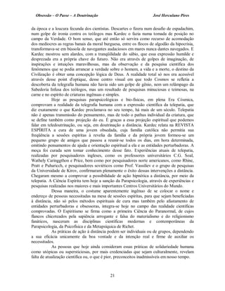 Obsessão – O Passe – A Doutrinação José Herculano Pires
da época e a loucura fecunda dos cientistas. Descartes o fizera num desafio de espadachim,
num golpe de ironia contra os teólogos mas Kardec o fazia numa tomada de posição no
campo da Verdade. O bom senso, que até então só servira como recurso de acomodação
dos medíocres as regras banais da moral burguesa, entre os flocos de algodão da hipocrisia,
transformava-se em bússola de navegantes audaciosos em mares nunca dantes navegados. E
Kardec mostrou sem alardes, com a tranqüilidade do sábio, que essa expressão humilde e
desprezada era a própria chave do futuro. Não era através de golpes de imaginação, de
inspirações e intuições maravilhosas, mas da observação e da pesquisa científica dos
fenômenos que se podia arrancar a verdade sobre o homem, a vida e a morte, o destino da
Civilização é obter uma concepção lógica de Deus. A realidade total só nos era acessível
através desse point d'optique, desse centro visual em que todo Cosmos se refletia a
descoberta da telegrafia humana não havia sido um golpe de gênio, nem um relâmpago da
Sabedoria Infusa dos teólogos, mas um resultado de pesquisas minuciosas e teimosas, na
carne e no espírito de criaturas ingênuas e simples.
Hoje as pesquisas parapsicológicas e bio-físicas, em plena Era Cósmica,
comprovam a realidade da telegrafia humana com a expressão científica da telepatia, que
diz exatamente o que Kardec proclamava no seu tempo, há mais de um século. Telepatia
não é apenas transmissão do pensamento, mas de todo o pathus individual da criatura, que
se define também como projeção do eu. É graças a essa projeção espiritual que podemos
falar em teledoutrinação, ou seja, em doutrinação a distância. Kardec relata na REVISTA
ESPÍRITA a cura de uma jovem obsedada, cuja família católica não permitia sua
freqüência a sessões espíritas à revelia da família e da própria jovem formou-se um
pequeno grupo de amigos que passou a reunir-se todos os dias, em hora determinada,
emitindo pensamentos de ajuda e orientação espiritual a ela e as entidades perturbadoras. A
moça foi curada sem tomar conhecimento desse fato. Experiências atuais de telepatia,
realizadas por pesquisadores ingleses, como os professores universitários C.G. Soal,
Wathely Caringgthon e Price, bem como por pesquisadores norte americanos, como Rhine,
Pratt e Puharicch, e pesquisadores soviéticos como Prof. Vassiliev e o grupo de pesquisas
da Universidade de Kirov, confirmaram plenamente o êxito dessas intervenções a distância.
Chegaram mesmo a comprovar a possibilidade de ação hipnótica a distância, por meio da
telepatia. A Ciência Espírita tem hoje a sanção da Parapsicologia, através de experiências e
pesquisas realizadas nos maiores e mais importantes Centros Universitários do Mundo.
Dessa maneira, o costume aparentemente ingênuo de se colocar o nome e
endereço de pessoas necessitadas na mesa de sessões espíritas, para que sejam beneficiadas
à distância, não só pelos métodos espirituais de cura mas também pelo afastamento de
entidades perturbadoras e obsessoras, integra-se hoje no campo das realidade científicas
comprovadas. O Espiritismo se firma como a primeira Ciência do Paranormal, de cujos
flancos chicoteados pela sapiência arrogante e falsa do materialismo e do religionismo
fanáticos, nasceram as disciplinas científicas modernas e contemporâneas da
Parapsicologia, da Psicofísica e da Metapsíquica de Richet.
As práticas de ação à distância podem ser individuais ou de grupos, dependendo
a sua eficácia unicamente da boa vontade e da intenção real e firme de auxiliar os
necessitados.
As pessoas que hoje ainda consideram essas práticas de solidariedade humana
como utópicas ou supersticiosas, por mais credenciadas que sejam culturalmente, revelam
falta de atualização científica ou, o que é pior, preconceitos inadmissíveis em nosso tempo.
21

 