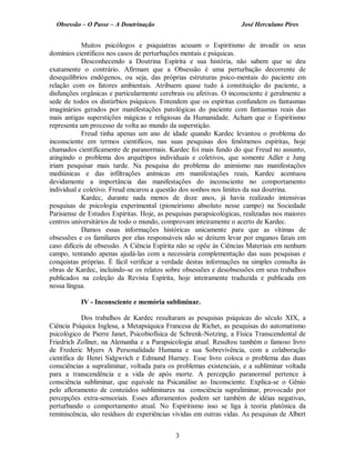Obsessão – O Passe – A Doutrinação José Herculano Pires
Muitos psicólogos e psiquiatras acusam o Espiritismo de invadir os seus
domínios científicos nos casos de perturbações mentais e psíquicas.
Desconhecendo a Doutrina Espírita e sua história, não sabem que se deu
exatamente o contrário. Afirmam que a Obsessão é uma perturbação decorrente de
desequilíbrios endógenos, ou seja, das próprias estruturas psico-mentais do paciente em
relação com os fatores ambientais. Atribuem quase tudo à constituição do paciente, a
disfunções orgânicas e particularmente cerebrais ou afetivas. O inconsciente é geralmente a
sede de todos os distúrbios psíquicos. Entendem que os espíritas confundem os fantasmas
imaginários gerados por manifestações patológicas do paciente com fantasmas reais das
mais antigas superstições mágicas e religiosas da Humanidade. Acham que o Espiritismo
representa um processo de volta ao mundo da superstição.
Freud tinha apenas um ano de idade quando Kardec levantou o problema do
inconsciente em termos científicos, nas suas pesquisas dos fenômenos espíritas, hoje
chamados cientificamente de paranormais. Kardec foi mais fundo do que Freud no assunto,
atingindo o problema dos arquétipos individuais e coletivos, que somente Adler e Jung
iriam pesquisar mais tarde. Na pesquisa do problema do animismo nas manifestações
mediúnicas e das infiltrações anímicas em manifestações reais, Kardec acentuou
devidamente a importância das manifestações do inconsciente no comportamento
individual e coletivo. Freud encarou a questão dos sonhos nos limites da sua doutrina.
Kardec, durante nada menos de doze anos, já havia realizado intensivas
pesquisas de psicologia experimental (pioneirismo absoluto nesse campo) na Sociedade
Parisiense de Estudos Espíritas. Hoje, as pesquisas parapsicológicas, realizadas nos maiores
centros universitários de todo o mundo, comprovam inteiramente o acerto de Kardec.
Damos essas informações históricas unicamente para que as vítimas de
obsessões e os familiares por elas responsáveis não se deixem levar por enganos fatais em
caso difíceis de obsessão. A Ciência Espírita não se opõe às Ciências Materiais em nenhum
campo, tentando apenas ajudá-las com a necessária complementação das suas pesquisas e
conquistas próprias. É fácil verificar a verdade destas informações na simples consulta às
obras de Kardec, incluindo-se os relatos sobre obsessões e desobsessões em seus trabalhos
publicados na coleção da Revista Espírita, hoje inteiramente traduzida e publicada em
nossa língua.
IV - Inconsciente e memória subliminar.
Dos trabalhos de Kardec resultaram as pesquisas psíquicas do século XIX, a
Ciência Psíquica Inglesa, a Metapsíquica Francesa de Richet, as pesquisas do automatismo
psicológico de Pierre Janet, Psicobiofísica de Schrenk-Notzing, a Física Transcendental de
Friedrich Zollner, na Alemanha e a Parapsicologia atual. Resultou também o famoso livro
de Frederic Myers A Personalidade Humana e sua Sobrevivência, com a colaboração
científica de Henri Sidgwrich e Edmund Hurney. Esse livro coloca o problema das duas
consciências a supraliminar, voltada para os problemas existenciais, e a subliminar voltada
para a transcendência e a vida de após morte. A percepção paranormal pertence à
consciência subliminar, que equivale na Psicanálise ao Inconsciente. Explica-se o Gênio
pelo afloramento de conteúdos subliminares na consciência supraliminar, provocado por
percepções extra-sensoriais. Esses afloramentos podem ser também de idéias negativas,
perturbando o comportamento atual. No Espiritismo isso se liga à teoria platônica da
reminiscência, são resíduos de experiências vividas em outras vidas. As pesquisas de Albert
3

 