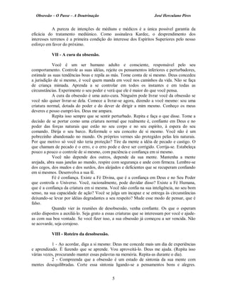Obsessão – O Passe – A Doutrinação José Herculano Pires
A pureza de intenções de médiuns e médicos é a única possível garantia da
eficácia do tratamento mediúnico. Como assinalava Kardec, o desprendimento dos
interesses terrenos é a primeira condição do interesse dos Espíritos Superiores pelo nosso
esforço em favor do próximo.
VII - A cura da obsessão.
Você é um ser humano adulto e consciente, responsável pelo seu
comportamento. Controle as suas idéias, rejeite os pensamentos inferiores e perturbadores,
estimule as suas tendências boas e repila as más. Tome conta de si mesmo. Deus concedeu
a jurisdição de si mesmo, é você quem manda em você nos caminhos da vida. Não se faça
de criança mimada. Aprenda a se controlar em todos os instantes e em todas as
circunstâncias. Experimente o seu poder e verá que ele é maior do que você pensa.
A cura da obsessão é uma auto-cura. Ninguém pode livrar você da obsessão se
você não quiser livrar-se dela. Comece a livrar-se agora, dizendo a você mesmo: sou uma
criatura normal, dotada do poder e do dever de dirigir a mim mesmo. Conheço os meus
deveres e posso cumpri-los. Deus me ampara.
Repita isso sempre que se sentir perturbado. Repita e faça o que disse. Tome a
decisão de se portar como uma criatura normal que realmente é, confiante em Deus e no
poder das forças naturais que estão no seu corpo e no seu espírito, à espera do seu
comando. Dirija o seu barco. Reformule o seu conceito de si mesmo. Você não é um
pobrezinho abandonado no mundo. Os próprios vermes são protegidos pelas leis naturais.
Por que motivo só você não teria proteção? Tire da mente a idéia de pecado e castigo. O
que chamam de pecado é o erro, e o erro pode e deve ser corrigido. Corrija-se. Estabeleça
pouco a pouco o controle de si mesmo, com paciência e confiança em si mesmo.
Você não depende dos outros, depende da sua mente. Mantenha a mente
arejada, abra suas janelas ao mundo, respire com segurança e ande com firmeza. Lembre-se
dos cegos, dos mudos e dos surdos, dos aleijados e deficientes que se recuperam confiando
em si mesmos. Desenvolva a sua fé.
Fé é confiança. Existe a Fé Divina, que é a confiança em Deus e no Seu Poder
que controla o Universo. Você, racionalmente, pode duvidar disso? Existe a Fé Humana,
que é a confiança da criatura em si mesma. Você não confia na sua inteligência, no seu bom
senso, na sua capacidade de ação? Você se julga um incapaz e se entrega às circunstâncias
deixando-se levar por idéias degradantes a seu respeito? Mude esse modo de pensar, que é
falso.
Quando vier às reuniões de desobsessão, venha confiante. Os que o esperam
estão dispostos a auxiliá-lo. Seja grato a essas criaturas que se interessam por você e ajude­
as com sua boa vontade. Se você fizer isso, a sua obsessão já começou a ser vencida. Não
se acovarde, seja corajoso.
VIII - Roteiro da desobsessão.
1 - Ao acordar, diga a si mesmo: Deus me concede mais um dia de experiências
e aprendizado. É fazendo que se aprende. Vou aproveitá-lo. Deus me ajuda. (Repita isso
várias vezes, procurando manter essas palavras na memória. Repita-as durante o dia).
2 - Compreenda que a obsessão é um estado de sintonia da sua mente com
mentes desequilibradas. Corte essa sintonia ligando-se a pensamentos bons e alegres.
5

 