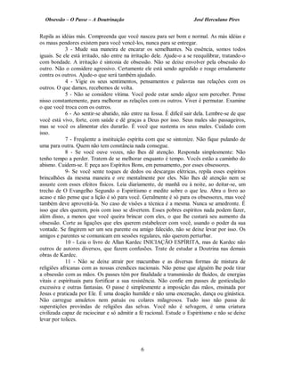 Obsessão – O Passe – A Doutrinação José Herculano Pires
Repila as idéias más. Compreenda que você nasceu para ser bom e normal. As más idéias e
os maus pendores existem para você vencê-los, nunca para se entregar.
3 - Mude sua maneira de encarar os semelhantes. Na essência, somos todos
iguais. Se ele está irritado, não entre na irritação dele. Ajude-o a se reequilibrar, tratando-o
com bondade. A irritação é sintonia de obsessão. Não se deixe envolver pela obsessão do
outro. Não o considere agressivo. Certamente ele está sendo agredido e reage erradamente
contra os outros. Ajude-o que será também ajudado.
4 - Vigie os seus sentimentos, pensamentos e palavras nas relações com os
outros. O que damos, recebemos de volta.
5 - Não se considere vítima. Você pode estar sendo algoz sem perceber. Pense
nisso constantemente, para melhorar as relações com os outros. Viver é permutar. Examine
o que você troca com os outros.
6 - Ao sentir-se abatido, não entre na fossa. É difícil sair dela. Lembre-se de que
você está vivo, forte, com saúde e dê graças a Deus por isso. Seus males são passageiros,
mas se você os alimentar eles durarão. É você que sustenta os seus males. Cuidado com
isso.
7 - Freqüente a instituição espírita com que se sintonize. Não fique pulando de
uma para outra. Quem não tem constância nada consegue.
8 - Se você ouve vozes, não lhes dê atenção. Responda simplesmente: Não
tenho tempo a perder. Tratem de se melhorar enquanto é tempo. Vocês estão a caminho do
abismo. Cuidem-se. E peça aos Espíritos Bons, em pensamento, por esses obsessores.
9- Se você sente toques de dedos ou descargas elétricas, repila esses espíritos
brincalhões da mesma maneira e ore mentalmente por eles. Não lhes dê atenção nem se
assuste com esses efeitos físicos. Leia diariamente, de manhã ou à noite, ao deitar-se, um
trecho de O Evangelho Segundo o Espiritismo e medite sobre o que leu. Abra o livro ao
acaso e não pense que a lição é só para você. Geralmente é só para os obsessores, mas você
também deve aproveitá-la. No caso de visões a técnica é a mesma. Nunca se amedronte. É
isso que eles querem, pois com isso se divertem. Esses pobres espíritos nada podem fazer,
além disso, a menos que você queira brincar com eles, o que lhe custará seu aumento da
obsessão. Corte as ligações que eles querem estabelecer com você, usando o poder da sua
vontade. Se fingirem ser um seu parente ou amigo falecido, não se deixe levar por isso. Os
amigos e parentes se comunicam em sessões regulares, não querem perturbar.
10 - Leia o livro de Allan Kardec INICIAÇÃO ESPÍRITA, mas de Kardec não
outros de autores diversos, que fazem confusões. Trate de estudar a Doutrina nas demais
obras de Kardec.
11 - Não se deixe atrair por macumbas e as diversas formas de mistura de
religiões africanas com as nossas crendices nacionais. Não pense que alguém lhe pode tirar
a obsessão com as mãos. Os passes têm por finalidade a transmissão de fluidos, de energias
vitais e espirituais para fortificar a sua resistência. Não confie em passes de gesticulação
excessiva e outras fantasias. O passe é simplesmente a imposição das mãos, ensinada por
Jesus e praticada por Ele. É uma doação humilde e não uma encenação, dança ou ginástica.
Não carregue amuletos nem patuás ou colares milagrosos. Tudo isso não passa de
superstições provindas de religiões das selvas. Você não é selvagem, é uma criatura
civilizada capaz de raciocinar e só admitir a fé racional. Estude o Espiritismo e não se deixe
levar por tolices.
6

 