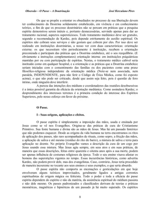 Obsessão – O Passe – A Doutrinação José Herculano Pires
Os que se propõe a orientar os obsediados no processo de sua libertação devem
ter conhecimento da Doutrina solidamente estabelecido, em vivência e em conhecimento
teórico, a fim de que os processo doutrinários não se percam em práticas que a pesquisa
espírita demonstrou serem inúteis e, portanto desnecessárias, servindo apenas para dar ao
tratamento racional, aspectos supersticiosos. Todo tratamento mediúnico deve ser gratuito,
segundo a recomendação de Kardec, pois depende estritamente do auxílio espiritual. Os
espíritos não cobram seus serviços e não gostam que cobrem por eles. Por isso deve ser
realizado em instituições doutrinárias, a nosso ver com duas características: orientação
externa: os que necessitam vêm periodicamente à instituição, recebem a orientação
preconizada e participam das práticas que a Doutrina estabelece, até o seu reequilíbrio. (E
obviamente a instruções complementares) orientação interna: em instituições psiquiátricas
mantidas por ou com participação de espíritas. Nestas, o tratamento médico cabível seria
instituído como em qualquer hospital, e a orientação e as práticas que a Doutrina estabelece
seriam iniciadas com o consentimento das famílias ou dos pacientes como uma praxe
filosófico-religiosa independente da orientação médica (Note-se nem associada, nem
paralela, INDEPENDENTE, para não ferir o Código de Ética Médica, como foi exposto
acima), o que não pode ser criticado, desde que assim seja feito, pois é questão de foro
íntimo, onde ninguém deve interferir.
A pureza das intenções dos médiuns e coordenadores das reuniões desobsessivas
é a única possível garantia da eficácia da orientação mediúnica. Como assinalava Kardec, o
desprendimento dos interesses terrenos é a primeira condição do interesse dos Espíritos
Superiores, pelo nosso esforço em favor do próximo.
O Passe.
I - Suas origens, aplicações e efeitos.
O passe espírita é simplesmente a imposição das mãos, usada e ensinada por
Jesus como se vê nos Evangelhos. Origina-se das práticas de cura do Cristianismo
Primitivo. Sua fonte humana e divina são as mãos de Jesus. Mas há um passado histórico
que não podemos esquecer. Desde as origens da vida humana na terra encontramos os ritos
de aplicação dos passes, não raro acompanhados de rituais, como sopro, a fricção das mãos,
a aplicação de saliva e até mesmo (resíduo do rito do barro), a mistura de saliva e terra para
aplicação no doente. No próprio Evangelho vamos a descrição da cura de um cego por
Jesus usando essa mistura. Mas Jesus agiu sempre, em seus atos e em suas práticas, de
maneira que essas descrições, feitas entre quarenta e oitenta anos após a sua morte, podem
ser apenas influência de costumes religiosos da época. Todo o seu ensino visava afastar os
homens das superstições vigentes no tempo. Essas incoerências históricas, como advertiu
Kardec, não podem provir dele, mas dos evangelistas. Caso, contrário, Jesus teria procedido
de maneira incoerente no tocante aos seus ensinos e seus exemplos, o que seria absurdo.
O passe espírita não comporta as encenações e gesticulações em que hoje
envolveram alguns teóricos improvisados, geralmente ligados a antigas correntes
espiritualistas de origem mágica ou feiticista. Todo o poder e toda a eficácia do passe
espírita dependem do espírito e não da matéria, da assistência espiritual do médium passista
e não dele mesmo. Os passes padronizados e classificados derivam de teorias e práticas
mesméricas, magnéticas e hipnóticas de um passado já há muito superado. Os espíritos
8

 