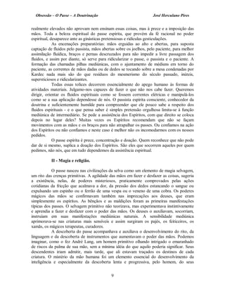 Obsessão – O Passe – A Doutrinação José Herculano Pires
realmente elevados não aprovam nem ensinam essas coisas, mas à prece e a imposição das
mãos. Toda a beleza espiritual do passe espírita, que provém da fé racional no poder
espiritual, desaparece ante as ginásticas pretensiosas e ridículas gesticulações.
As encenações preparatórias: mãos erguidas ao alto e abertas, para suposta
captação de fluidos pelo passista, mãos abertas sobre os joelhos, pelo paciente, para melhor
assimilação fluídica, braços e pernas descruzados para não impedir a livre passagem dos
fluidos, e assim por diante, só serve para ridicularizar o passe, o passista e o paciente. A
formação das chamadas pilhas mediúnicas, com o ajuntamento de médiuns em torno do
paciente, as correntes de mãos dadas ou de dedos se tocando sobre a mesa condenadas por
Kardec nada mais são do que resíduos do mesmerismo do século passado, inúteis,
supersticiosos e ridicularizantes.
Todas essas tolices decorrem essencialmente do apego humano às formas de
atividades materiais. Julgamo-nos capazes de fazer o que não nos cabe fazer. Queremos
dirigir, orientar os fluidos espirituais como se fossem correntes elétricas e manipulá-los
como se a sua aplicação dependesse de nós. O passista espírita consciente, conhecedor da
doutrina e suficientemente humilde para compreender que ele pouco sabe a respeito dos
fluidos espirituais - e o que pensa saber é simples pretensão orgulhosa limita-se à função
mediúnica de intermediário. Se pede a assistência dos Espíritos, com que direito se coloca
depois no lugar deles? Muitas vezes os Espíritos recomendam que não se façam
movimentos com as mãos e os braços para não atrapalhar os passes. Ou confiamos na ação
dos Espíritos ou não confiamos e neste caso é melhor não os incomodarmos com os nossos
pedidos.
O passe espírita é prece, concentração e doação. Quem reconhece que não pode
dar de si mesmo, suplica a doação dos Espíritos. São eles que socorrem aqueles por quem
pedimos, não nós, que em tudo dependemos da assistência espiritual.
II - Magia e religião.
O passe nasceu nas civilizações da selva como um elemento de magia selvagem,
um rito das crenças primitivas. A agilidade das mãos em fazer e desfazer as coisas, sugeria
a existência, nelas, de poderes misteriosos, praticamente comprovados pelas ações
cotidianas da fricção que acalmava a dor, da pressão dos dedos estancando o sangue ou
expulsando um espinho ou o ferrão de uma vespa ou o veneno de uma cobra. Os poderes
mágicos das mãos se confirmavam também nas imprecações aos deuses, que eram
simplesmente os espíritos. As bênçãos e as maldições foram as primeiras manifestações
típicas dos passes. O selvagem primitivo não teorizava, mas experimentava instintivamente
e aprendia a fazer e desfazer com o poder das mãos. Os deuses o auxiliavam, socorriam,
instruíam em suas manifestações mediúnicas naturais. A sensibilidade mediúnica
aprimorava-se nas criaturas mais sensíveis e assim surgiram os pajés, os feiticeiros, os
xamãs, os mágicos terapeutas, curadores.
A descoberta do passe acompanhava e auxiliava o desenvolvimento do rito, da
linguagem e da descoberta de instrumentos que aumentavam o poder das mãos. Podemos
imaginar, como o fez André Lang, um homem primitivo olhando intrigado o emaranhado
de riscos da palma de sua mão, sem a mínima idéia do que aquilo poderia significar. Seus
descendentes iriam admitir, mais tarde, que ali estavam traçados os destinos de cada
criatura. O mistério da mão humana foi um elemento essencial do desenvolvimento da
inteligência e especialmente da descoberta lenta e progressiva, pelo homem, do seus
9

 