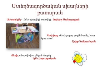 Ստեղծագործական սխալների
բառարան
Ձմապակիկ - Ձմեռ պապիկի տատիկը: Ռոբերտ Մանուչարյան

Շոգեխաշ –Շոգեքարշը շոգին նստել, խաշ
էր ուտում:
Լիլիթ Ղահրամայան

Փեթիլ - Փայտի վրա ընկած փաթիլ:
Էլեն Հարությունյան

 