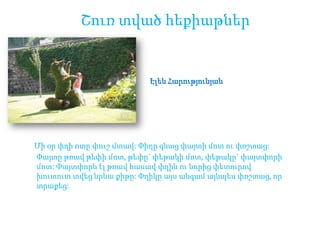 Շուռ տված հեքիաթներ

Էլեն Հարությունյան

Մի օր փղի ոտը փուշ մտավ: Փիղը գնաց փայտի մոտ ու փռշտաց:
Փայտը թռավ թեփի մոտ, թեփը` փեթակի մոտ, փեթակը` փայտփորի
մոտ: Փայտփորն էլ թռավ հասավ փղին ու նորից փետուրով
խուտուտ տվեց նրևա քիթը: Փղիկը այս անգամ այնպես փռշտաց, որ
տրաքեց:

 