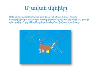 Մլավան մկնիկը
Օրերից մի օր , մկնիկը կերավ կատվի ճաշը և սկսեց մլավել: Շուտով
հավաքվեցին նրա ընկերները: Երբ մկնիկը կամեցավ խոսել նրանց հետ, կատվի
պես մլավեց: Բոլոր մկնիկները լեղաճաք եղան ու փախան նրա մոտից:

 