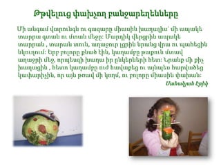 Թթվելուց փախչող բանջարեղենները
Մի անգամ վարունգն ու գազարը միասին խաղալիս` մի ապակե
տարրա գտան ու մտան մեջը: Մարդիկ վերցրին ապակե
տարրան , տարան տուն, աղաջուր լցրին նրանց վրա ու պահեցին
նկուղում: Երբ բոլորը քնած էին, կաղամբը թաքուն մտավ
աղաջրի մեջ, որպեսզի խաղա իր ընկերների հետ: Նրանք մի քիչ
խաղացին , հետո կաղամբը ուժ հավաքեց ու այնպես հարվածեց
կափարիչին, որ այն թռավ մի կողմ, ու բոլորը միասին փախան:
Սահակյան Էրիկ

 