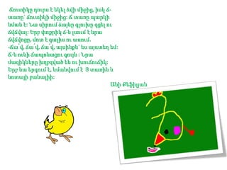 Ճուտիկը դուրս է եկել ձվի միջից, իսկ ճտառը` ճուտիկի միջից: Ճ տառը պարկի
նման է: Նա սիրում ձայնը գլուխը գցել ու
ճվճվալ: Երբ փոքրիկ ճ-ն լսում է նրա
ճվճվոցը, մոտ է գալիս ու ասում.
-Ճա՛վ, ճա՛վ, ճա՛վ, այսինքն` ես այստեղ եմ:
Ճ-ն ունի ճապոնացու գույն : Նրա
մազիկները խղբզված են ու խուճուճիկ:
Երբ նա երգում է, նմանվում է Յ տառին և
նոտայի բանալիի:
Անի Քեֆիլյան

 