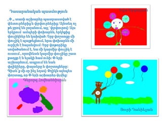 Դասարանական պատմություն

Եվա Աբգարյան

,,Փ ,, տառի աշխարհը պատրաստված է
փետուրներից և փրփուրներից; Այնտեղ ոչ
թե ջրով են լողանում, այլ `փրփուրով: Այս
երկրում ամպերի փոխարեն, երկնքից
փուչիկներ են կախված: Երբ փռշտոցը մի
փուչիկ է պայթեցնում, նրա փոխարեն մի
ուրիշն է հայտնվում: Երբ փոթորիկը
սովածանում է, նա մի կարմիր փուչիկ է
ուտում , որովհետև կարմիր փուչիկը շատ
քաղցր է և ելակի համ ունի: Փ-երի
աշխարհում, ապրում են նաև
փղիկները, փայտերը և փռշտոցները:
Գիտե՞ք մի օր ինչ եղավ: Փղիկն այնպես
փռշտաց, որ Փ-երի աշխարհը փլվեց:

Գևրորգ Հովհաննիսյան

Յուրի Դանիելյան

 