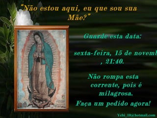 “ Não estou aqui, eu que sou sua
Mãe?”
Guarde esta data:

sexta-feira, 15 de novemb
, 21:40 .
Não rompa esta
corrente, pois é
milagrosa.
Faça um pedido agora!
Yebi_10@hotmail.com

 