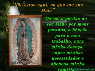 “ Não estou aqui, eu que sou sua
Mãe?”
Dá-me o perdão do
seu filho por meus
pecados, a bênção
para o meu
trabalho, cura
minha doença,
supre minhas
necessidades e
abençoa minha
Yebi_10@hotmail.com
família.

 