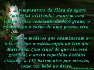 2. A temperatura da fibra de agave
(material utilizado) mantém uma
temperatura constante de 36,6 graus, o
mesmo que o corpo de uma pessoa viva.
3. Um dos médicos que examinaram a
tela colocou o estetoscópio na fita que
Maria tem (um sinal de que ela está
grávida) e ouviu repetidas batidas
rítmicas a 115 batimentos por minuto,
como um bebê no útero.
Yebi_10@hotmail.com

 