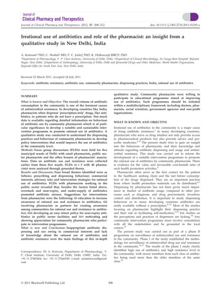 Journal of Clinical Pharmacy and Therapeutics, 2012, 37, 308–312                                            doi: 10.1111/j.1365-2710.2011.01293.x



Irrational use of antibiotics and role of the pharmacist: an insight from a
qualitative study in New Delhi, India

A. Kotwani* PhD, C. Wattal  MD, P. C. Joshià PhD, K. Holloway§ MRCP, PhD
*Department of Pharmacology, V. P. Chest Institute, University of Delhi, Delhi,  Department of Clinical Microbiology, Sir Ganga Ram Hospital, Rajinder
Nagar, New Delhi, àDepartment of Anthropology, University of Delhi, Delhi and §Essential Drugs and Other Medicines, World Health Organization,
Regional Ofﬁce for South East Asia, New Delhi, India


Received 22 March 2011, Accepted 04 July 2011

Keywords: antibiotic resistance, antibiotic use, community pharmacists, dispensing practices, India, rational use of antibiotics


                                                                               qualitative study. Community pharmacists were willing to
SUMMARY
                                                                               participate in educational programme aimed at improving
What is known and Objective: The overall volume of antibiotic                  use of antibiotics. Such programmes should be initiated
consumption in the community is one of the foremost causes                     within a multidisciplinary framework including doctors, phar-
of antimicrobial resistance. In developing countries like India,               macists, social scientists, government agencies and non-proﬁt
pharmacists often dispense ‘prescription-only’ drugs, like anti-               organizations.
biotics, to patients who do not have a prescription. Not much
data is available regarding detailed information on behaviour
                                                                               WHAT IS KNOWN AND OBJECTIVE
of antibiotic use by community pharmacists which is of parti-
cular signiﬁcance to develop a suitable and sustainable inter-                 Irrational use of antibiotics in the community is a major cause
vention programme to promote rational use of antibiotics. A                    of rising antibiotic resistance.1 In many developing countries,
qualitative study was conducted to understand the dispensing                   pharmacists who serve as drug retailers not only provide access
practices and behaviour of community pharmacists to develop                    to pharmaceutical products but also provide advice and pre-
policy interventions that would improve the use of antibiotics                 scribe medicines.2–4 The present study tries to gain an insight
at the community level.                                                        into the behaviour of pharmacists, and their knowledge and
Methods: Focus group discussions (FGDs) were held for ﬁve                      attitude regarding antibiotic dispensing and usage and antimi-
municipal wards of Delhi with retail pharmacists, public sec-                  crobial resistance. This study was carried out to inform the
tor pharmacists and the ofﬁce bearers of pharmacists’ associa-                 development of a suitable intervention programme to promote
tions. Data on antibiotic use and resistance were collected                    the rational use of antibiotics by community pharmacists. There
earlier from these ﬁve wards. FGDs (n = 3 with 40 pharma-                      is evidence for the value and favourable cost–beneﬁt ratio of
cists) were analysed through grounded theory.                                  such health promotion activities.5
Results and Discussion: Four broad themes identiﬁed were as                       Pharmacists often serve as the ﬁrst contact for the patient
follows: prescribing and dispensing behaviour; commercial                      in the healthcare seeking chain and the last before consump-
interests; advisory role; and intervention strategies for rational             tion of the drugs dispensed. They are an important junction
use of antibiotics. FGDs with pharmacists working in the                       from where health promotion materials can be distributed.6,7
public sector revealed that, besides the factors listed above,                 Dispensing by pharmacists has not been given much impor-
overstock and near-expiry, and under-supply of antibiotics                     tance in studies of antibiotic usage, compared to other pro-
promoted antibiotic misuse. Suggestions for interventions                      cesses such as diagnosis, and drug procurement, inventory
from pharmacists were the following: (i) education to increase                 control and distribution. It is important to study dispensing
awareness of rational use and resistance to antibiotics; (ii)                  behaviour as in many developing countries antibiotics are
involving pharmacists as partners for creating awareness                       easily available without a prescription.8–12 Most of the studies
among communities for rational use and resistance to antibio-                  focusing on pharmacists highlight their dispensing practice
tics; (iii) developing an easy return policy for near-expiry anti-             and their role in facilitating self-medication,3,13 but studies on
biotics in public sector facilities; and (iv) motivating and                   the perceptions and practices of dispensers are lacking.14 Any
showing appreciation for community pharmacists who partici-                    community intervention programme must involve consultation
pate in intervention programmes.                                               with all the stakeholders and be grounded in the local
What is new and Conclusions: Inappropriate antibiotic dis-                     context.15
pensing and use owing to commercial interests and lack                            The present study was carried out as part of a phase II
of knowledge about the rational use of antibiotics and                         programme on surveillance of antimicrobial use and resistance
antibiotic resistance were the main ﬁndings of this in-depth                   in the community. Phase I of the study established the metho-
                                                                               dology for surveillance of antimicrobial drug use and resistance
                                                                               in the community.16,17 The results of the phase I study clearly
Correspondence: Dr A. Kotwani, Department of Pharmacology, V.
                                                                               identiﬁed high use of antibiotics and high resistance level in
P. Chest Institute, University of Delhi, Delhi 110007, India. Tel.:            the community, with newer members from each class of antibio-
+91 11 27402404; fax: +91 11 27666549; e-mail: anitakotwani@gmail.             tics being used more than the older members of the same
com                                                                            class.18




ª 2011 Blackwell Publishing Ltd                                          308
 