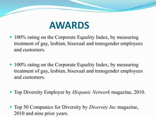 AWARDS
 100% rating on the Corporate Equality Index, by measuring

treatment of gay, lesbian, bisexual and transgender employees
and customers.
 100% rating on the Corporate Equality Index, by measuring

treatment of gay, lesbian, bisexual and transgender employees
and customers.
 Top Diversity Employer by Hispanic Network magazine, 2010.
 Top 50 Companies for Diversity by Diversity Inc magazine,

2010 and nine prior years.

 
