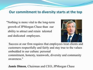 Our commitment to diversity starts at the top
"Nothing is more vital to the long-term
growth of JPMorgan Chase than our
ability to attract and retain talented
and dedicated employees.
Success at our firm requires that employees treat clients and
customers respectfully and fairly and stay true to the values
embedded in our culture: personal
commitment, honesty, teamwork, diversity and community
awareness."
Jamie Dimon, Chairman and CEO, JPMorgan Chase

 