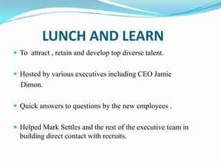 LUNCH AND LEARN
 To attract , retain and develop top diverse talent.
 Hosted by various executives including CEO Jamie

Dimon.
 Quick answers to questions by the new employees .
 Helped Mark Settles and the rest of the executive team in

building direct contact with recruits.

 
