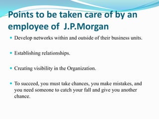 Points to be taken care of by an
employee of J.P.Morgan
 Develop networks within and outside of their business units.
 Establishing relationships.

 Creating visibility in the Organization.
 To succeed, you must take chances, you make mistakes, and

you need someone to catch your fall and give you another
chance.

 