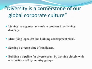 “Diversity is a cornerstone of our
global corporate culture”
 Linking management rewards to progress in achieving

diversity.
 Identifying top talent and building development plans.
 Seeking a diverse slate of candidates.

 Building a pipeline for diverse talent by working closely with

universities and key industry groups.

 