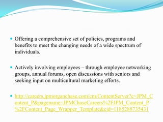  Offering a comprehensive set of policies, programs and

benefits to meet the changing needs of a wide spectrum of
individuals.
 Actively involving employees – through employee networking

groups, annual forums, open discussions with seniors and
seeking input on multicultural marketing efforts.
 http://careers.jpmorganchase.com/cm/ContentServer?c=JPM_C

ontent_P&pagename=JPMChaseCareers%2FJPM_Content_P
%2FContent_Page_Wrapper_Template&cid=1185288735431

 