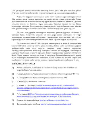 Гэвч үнэ буурч, нийлүүлэлт тогтмол байснаар монгол улсад орж ирэх мөнгөний урсгал
буурч, энэ нь эргээд эдийн засгийн үзүүлэлтүүдэд сөргөөр нөлөөлөх магадлалтай юм.
Алтны үнэ буурсан ч монгол улсын эдийн засагт төдийлөн сөрөг нөлөө үзүүлэхгүй.
Ийм нөхцөлд алтыг гадагш экспортлох нь эдийн засгийн хувьд алдагдалтайн. Харин
дотооддоо шингээж валютын нөөцөө бүрдүүлэх бодлого баримтлах хэрэгэтэй. Дэлхийн
томоохон орнууд энэ бодлогыг барьж ажилладаг. Валютын ханшыг тогттон барих,
ам.долларын савлагааг бууруулахад алт чухал нөлөөтэй. Монгол банкны алтны нөөц их
байх тусмаа манай улсын мөнгөн тэмдэгтийн ханш тогтвортой байх үндэс бүрддэг.
2013 онд уул уурхайн компаниудын хувьцааны үнэлгээ буурсныг тайлбарлах 2
шалтгаан байна. Нэгдүгээрт, дэлхийн зах зээл дээрх ашигт малтмалын үнэ буурч
компаниудын зардал өссөнөөс, хоёрдугаарт, хувьцааны үнэ, худалдан авах хэмжээ буурч
хөрөнгө оруулалт багассанаар үйл ажиллагаагаа өргөн хүрээтэй явуулж чадаагүйгээс.
2014 он гарснаас хойш ОУХБ дээрх үнэт цаасны үнэ эргэн өссөн ба цаашид ч өсөх
хандлагатай байна. Одоогоор монгол улсад тулгараад байгаа эдийн засгийн асуудлуудыг
шийдвэрлэхийн тулд юун түрүүнд гадаадын шууд хөрөнгө оруулалтыг
нэмэгдүүлэхшаардлагатай. Ингэснээр долларын ханшийг тогтворжуулж, компаниудын
алдагдлыг бууруулаад зогсохгүй иргэдийн бодит худалдан авах чадварыг нэмэгдүүлэх
болно. Харин хөрөнгө төвлөрүүлж чадахгүй энэ хэвээр байгаад байвал ирээдүйд үүнээс
үүдэн ам.долларын ханшийн өсөлт, инфляцийн тэлэлт, валютын зах зээлийн хямрал үүсч
эцсийн бүлэгтээ энэ нь эдийн засгийн хямралд хүргэх эрсдлийг дагуулж болзошгүй юм.
АШИГЛАСАН МАТЕРИАЛ
[1] Aswath Damodaran, “Damodaran on valuation: Security analysis for investment and
corporate finance”, second edition
[2] Ч.Авдай, Д.Энхтуяа, “Судалгаа шинжилгээний ажил гүйцэтгэх арга зүй” 2013 он
[3] Н.Грегори Мэнкью, Эдийн засгийн ухаан: Макро экономикс 2009
[4] Л.Эрдэнэсувд, “Бизнесийн статистик”
[5] Д.Батням, Д.Ган-Очир (2008 он) “Монголын хөрөнгийн зах зээлийн загвар:
дэлхийн санхүүгийн хямралын эдийн засаг, хөрөнгийн зах зээлд үзүүлэх нөлөө”
судалгааны ажил
[6] А.Гэлэгжамц (2009 он) “Монгол улсын үнэт цаасны зах зээлийн индекс ба макро
эдийн засгийн үзүүлэлтүүдийн хоорондын хамаарал, ТОР-20IM загвар
[7] Хонконгийн хөрөнгийн бирж http://www.hkex.com.hk/eng/index.htm
[8] Торонтогийн хөрөнгийн бирж http://www.tmxmoney.com/en/index.html
 