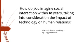 How do you imagine social
interaction within 10 years, taking
into consideration the impact of
technology on human relations?
IE APPLICATION 2014/2015
By Gregorio Bonini
 